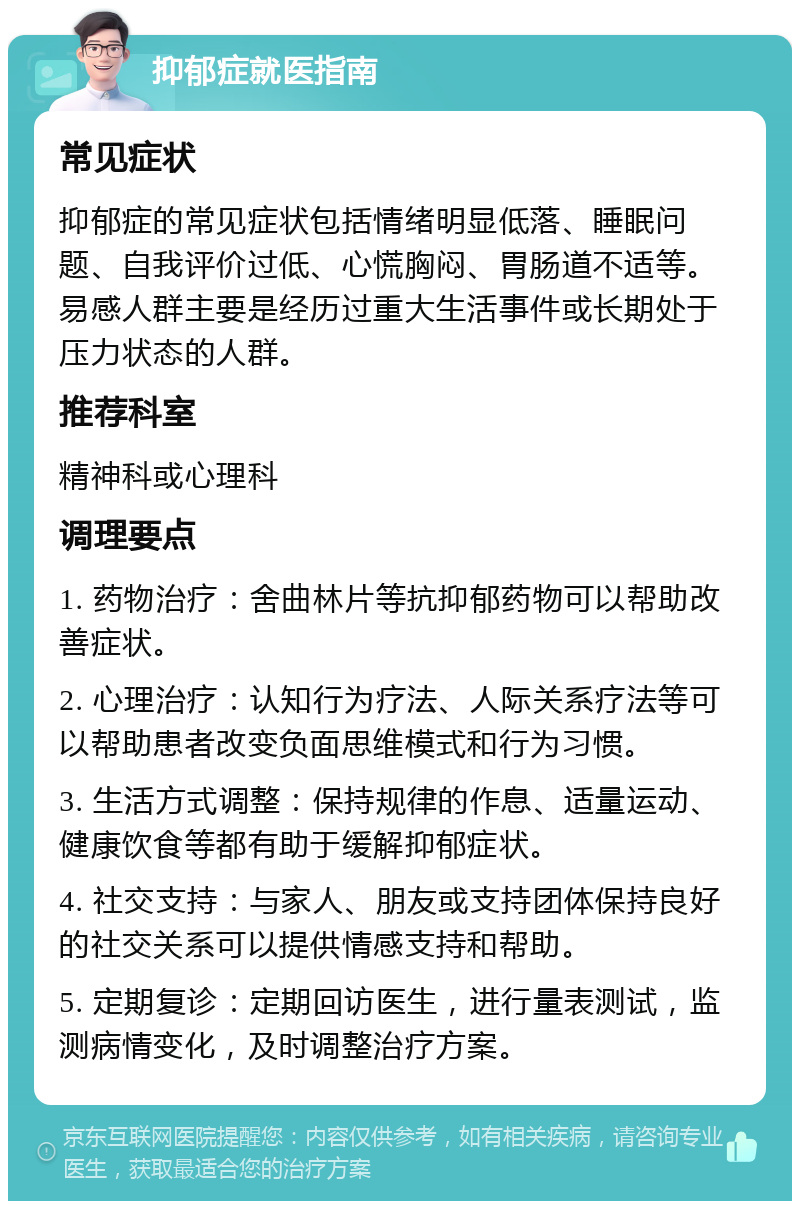 抑郁症就医指南 常见症状 抑郁症的常见症状包括情绪明显低落、睡眠问题、自我评价过低、心慌胸闷、胃肠道不适等。易感人群主要是经历过重大生活事件或长期处于压力状态的人群。 推荐科室 精神科或心理科 调理要点 1. 药物治疗：舍曲林片等抗抑郁药物可以帮助改善症状。 2. 心理治疗：认知行为疗法、人际关系疗法等可以帮助患者改变负面思维模式和行为习惯。 3. 生活方式调整：保持规律的作息、适量运动、健康饮食等都有助于缓解抑郁症状。 4. 社交支持：与家人、朋友或支持团体保持良好的社交关系可以提供情感支持和帮助。 5. 定期复诊：定期回访医生，进行量表测试，监测病情变化，及时调整治疗方案。