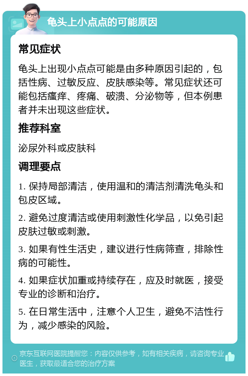 龟头上小点点的可能原因 常见症状 龟头上出现小点点可能是由多种原因引起的，包括性病、过敏反应、皮肤感染等。常见症状还可能包括瘙痒、疼痛、破溃、分泌物等，但本例患者并未出现这些症状。 推荐科室 泌尿外科或皮肤科 调理要点 1. 保持局部清洁，使用温和的清洁剂清洗龟头和包皮区域。 2. 避免过度清洁或使用刺激性化学品，以免引起皮肤过敏或刺激。 3. 如果有性生活史，建议进行性病筛查，排除性病的可能性。 4. 如果症状加重或持续存在，应及时就医，接受专业的诊断和治疗。 5. 在日常生活中，注意个人卫生，避免不洁性行为，减少感染的风险。