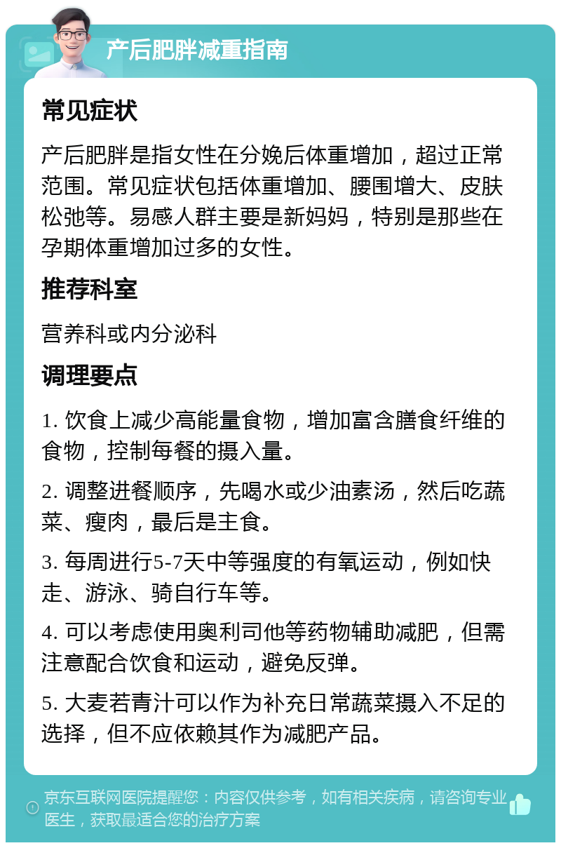 产后肥胖减重指南 常见症状 产后肥胖是指女性在分娩后体重增加，超过正常范围。常见症状包括体重增加、腰围增大、皮肤松弛等。易感人群主要是新妈妈，特别是那些在孕期体重增加过多的女性。 推荐科室 营养科或内分泌科 调理要点 1. 饮食上减少高能量食物，增加富含膳食纤维的食物，控制每餐的摄入量。 2. 调整进餐顺序，先喝水或少油素汤，然后吃蔬菜、瘦肉，最后是主食。 3. 每周进行5-7天中等强度的有氧运动，例如快走、游泳、骑自行车等。 4. 可以考虑使用奥利司他等药物辅助减肥，但需注意配合饮食和运动，避免反弹。 5. 大麦若青汁可以作为补充日常蔬菜摄入不足的选择，但不应依赖其作为减肥产品。