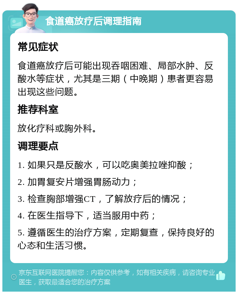 食道癌放疗后调理指南 常见症状 食道癌放疗后可能出现吞咽困难、局部水肿、反酸水等症状，尤其是三期（中晚期）患者更容易出现这些问题。 推荐科室 放化疗科或胸外科。 调理要点 1. 如果只是反酸水，可以吃奥美拉唑抑酸； 2. 加胃复安片增强胃肠动力； 3. 检查胸部增强CT，了解放疗后的情况； 4. 在医生指导下，适当服用中药； 5. 遵循医生的治疗方案，定期复查，保持良好的心态和生活习惯。