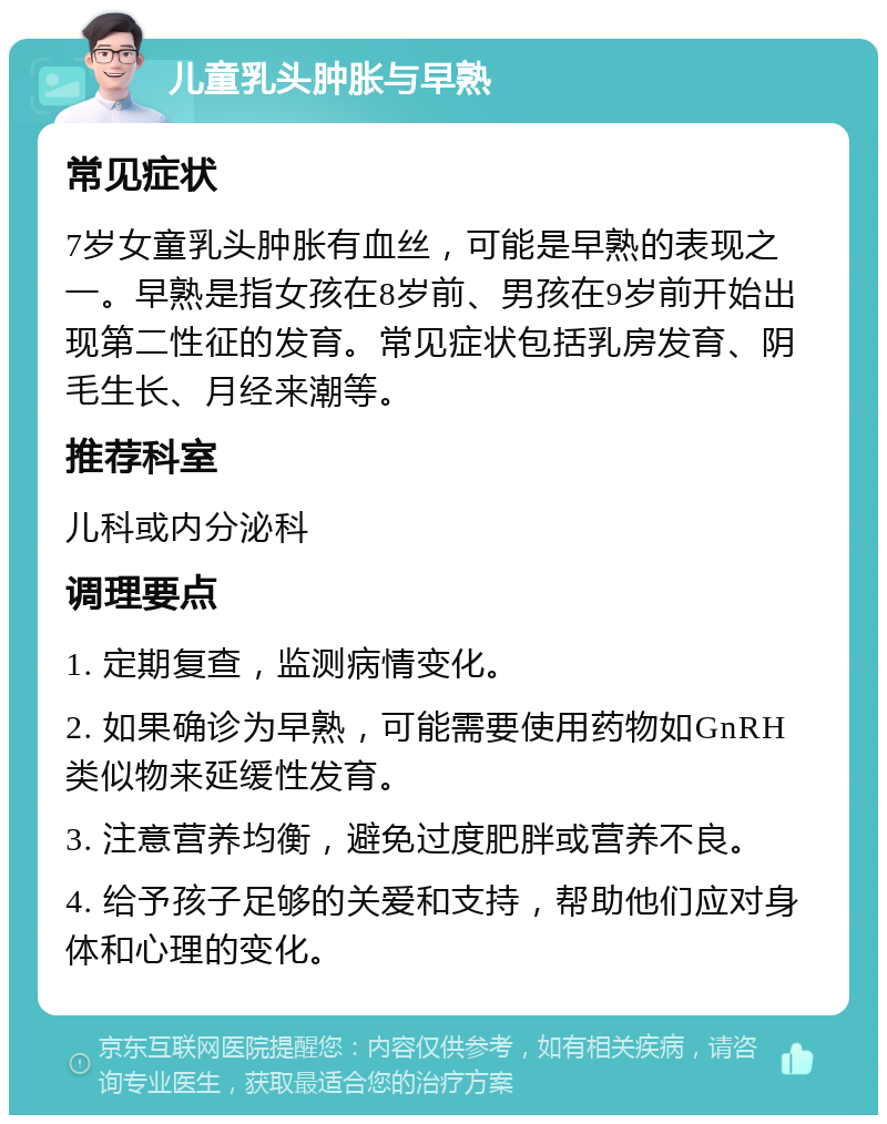 儿童乳头肿胀与早熟 常见症状 7岁女童乳头肿胀有血丝，可能是早熟的表现之一。早熟是指女孩在8岁前、男孩在9岁前开始出现第二性征的发育。常见症状包括乳房发育、阴毛生长、月经来潮等。 推荐科室 儿科或内分泌科 调理要点 1. 定期复查，监测病情变化。 2. 如果确诊为早熟，可能需要使用药物如GnRH类似物来延缓性发育。 3. 注意营养均衡，避免过度肥胖或营养不良。 4. 给予孩子足够的关爱和支持，帮助他们应对身体和心理的变化。