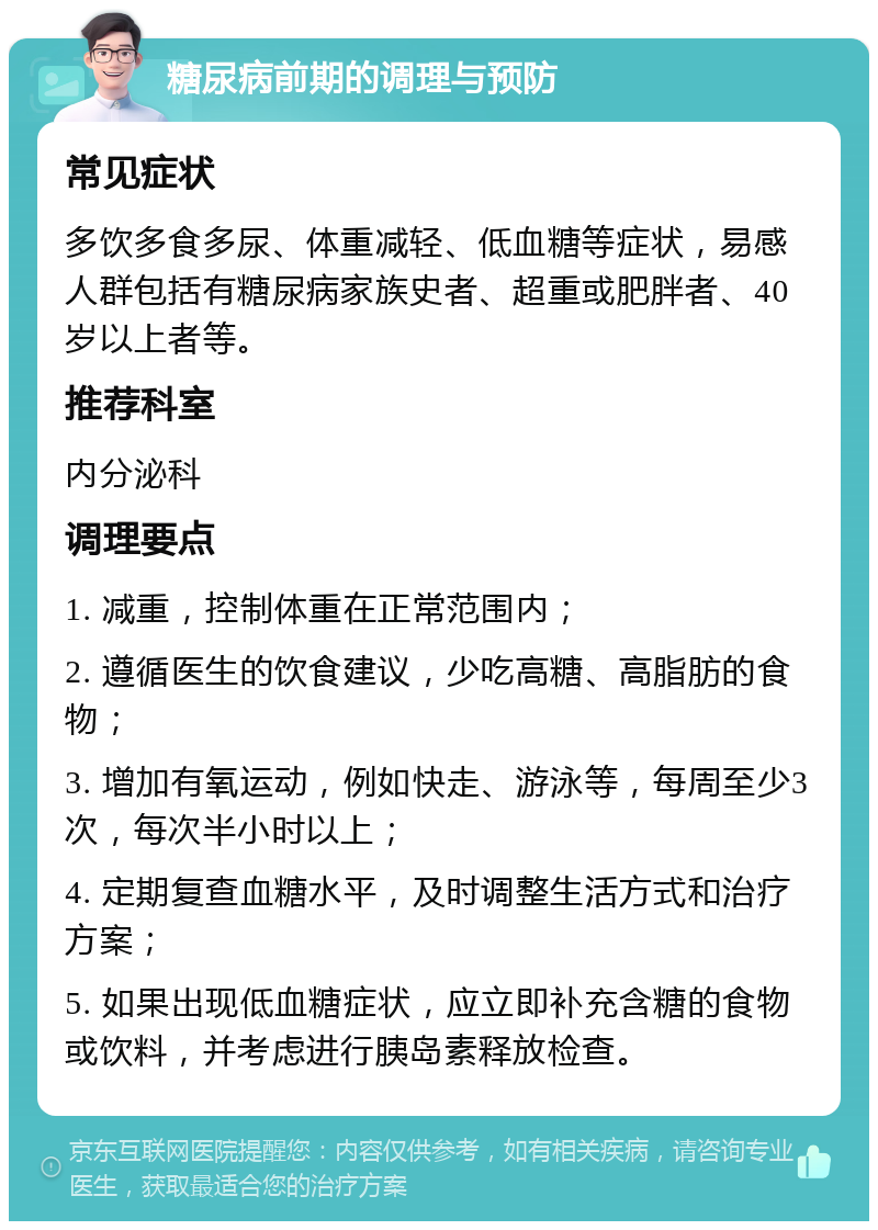 糖尿病前期的调理与预防 常见症状 多饮多食多尿、体重减轻、低血糖等症状，易感人群包括有糖尿病家族史者、超重或肥胖者、40岁以上者等。 推荐科室 内分泌科 调理要点 1. 减重，控制体重在正常范围内； 2. 遵循医生的饮食建议，少吃高糖、高脂肪的食物； 3. 增加有氧运动，例如快走、游泳等，每周至少3次，每次半小时以上； 4. 定期复查血糖水平，及时调整生活方式和治疗方案； 5. 如果出现低血糖症状，应立即补充含糖的食物或饮料，并考虑进行胰岛素释放检查。