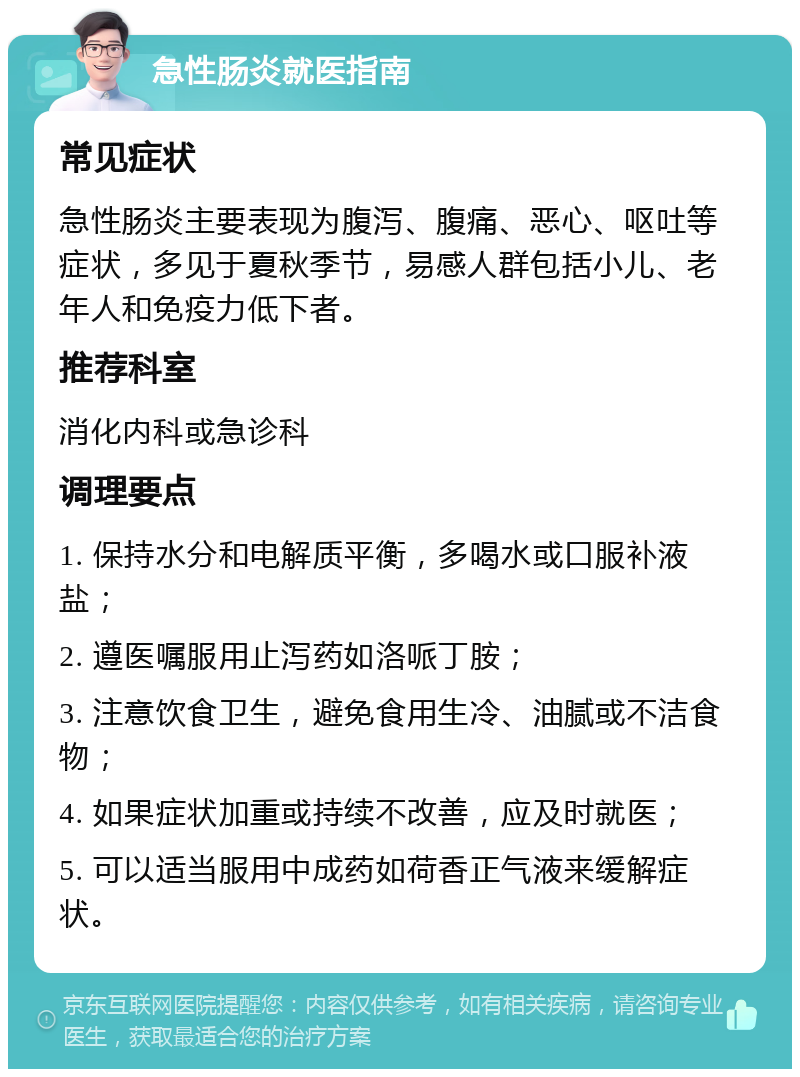 急性肠炎就医指南 常见症状 急性肠炎主要表现为腹泻、腹痛、恶心、呕吐等症状，多见于夏秋季节，易感人群包括小儿、老年人和免疫力低下者。 推荐科室 消化内科或急诊科 调理要点 1. 保持水分和电解质平衡，多喝水或口服补液盐； 2. 遵医嘱服用止泻药如洛哌丁胺； 3. 注意饮食卫生，避免食用生冷、油腻或不洁食物； 4. 如果症状加重或持续不改善，应及时就医； 5. 可以适当服用中成药如荷香正气液来缓解症状。