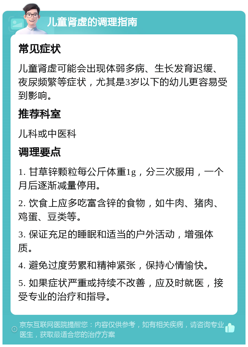 儿童肾虚的调理指南 常见症状 儿童肾虚可能会出现体弱多病、生长发育迟缓、夜尿频繁等症状，尤其是3岁以下的幼儿更容易受到影响。 推荐科室 儿科或中医科 调理要点 1. 甘草锌颗粒每公斤体重1g，分三次服用，一个月后逐渐减量停用。 2. 饮食上应多吃富含锌的食物，如牛肉、猪肉、鸡蛋、豆类等。 3. 保证充足的睡眠和适当的户外活动，增强体质。 4. 避免过度劳累和精神紧张，保持心情愉快。 5. 如果症状严重或持续不改善，应及时就医，接受专业的治疗和指导。