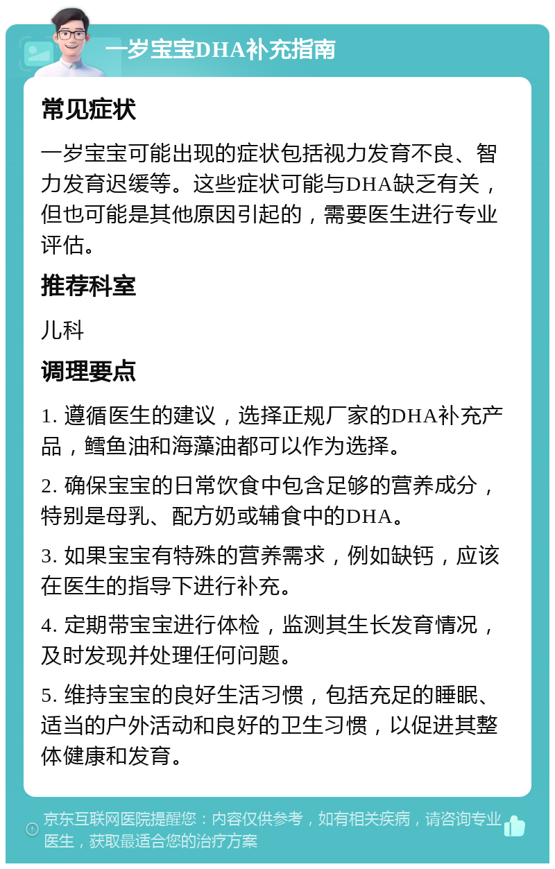 一岁宝宝DHA补充指南 常见症状 一岁宝宝可能出现的症状包括视力发育不良、智力发育迟缓等。这些症状可能与DHA缺乏有关，但也可能是其他原因引起的，需要医生进行专业评估。 推荐科室 儿科 调理要点 1. 遵循医生的建议，选择正规厂家的DHA补充产品，鳕鱼油和海藻油都可以作为选择。 2. 确保宝宝的日常饮食中包含足够的营养成分，特别是母乳、配方奶或辅食中的DHA。 3. 如果宝宝有特殊的营养需求，例如缺钙，应该在医生的指导下进行补充。 4. 定期带宝宝进行体检，监测其生长发育情况，及时发现并处理任何问题。 5. 维持宝宝的良好生活习惯，包括充足的睡眠、适当的户外活动和良好的卫生习惯，以促进其整体健康和发育。