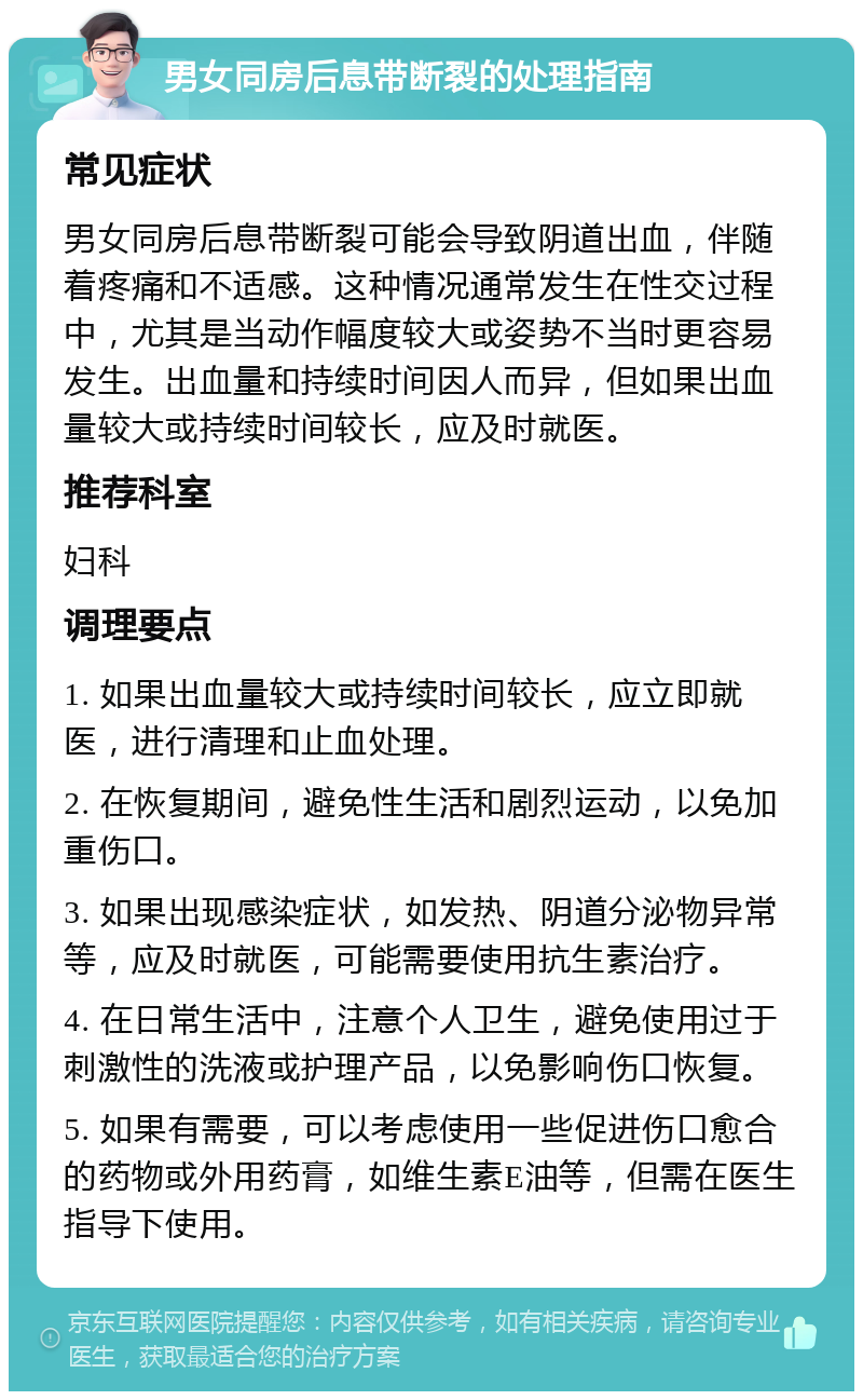 男女同房后息带断裂的处理指南 常见症状 男女同房后息带断裂可能会导致阴道出血，伴随着疼痛和不适感。这种情况通常发生在性交过程中，尤其是当动作幅度较大或姿势不当时更容易发生。出血量和持续时间因人而异，但如果出血量较大或持续时间较长，应及时就医。 推荐科室 妇科 调理要点 1. 如果出血量较大或持续时间较长，应立即就医，进行清理和止血处理。 2. 在恢复期间，避免性生活和剧烈运动，以免加重伤口。 3. 如果出现感染症状，如发热、阴道分泌物异常等，应及时就医，可能需要使用抗生素治疗。 4. 在日常生活中，注意个人卫生，避免使用过于刺激性的洗液或护理产品，以免影响伤口恢复。 5. 如果有需要，可以考虑使用一些促进伤口愈合的药物或外用药膏，如维生素E油等，但需在医生指导下使用。