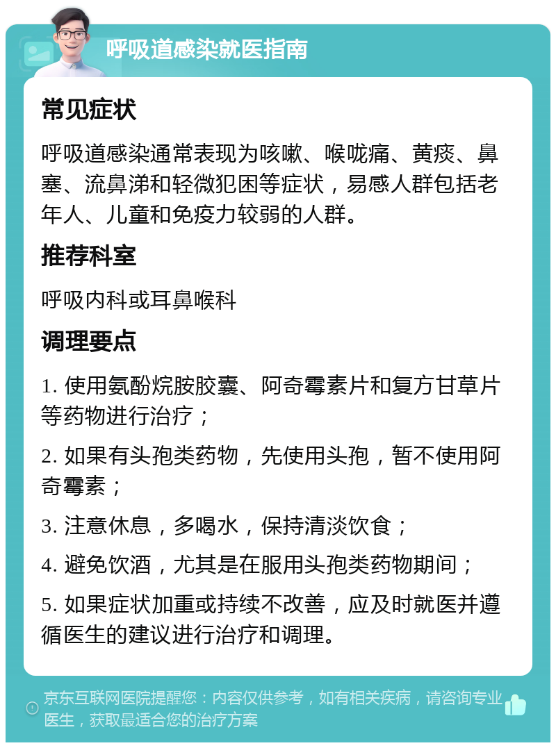 呼吸道感染就医指南 常见症状 呼吸道感染通常表现为咳嗽、喉咙痛、黄痰、鼻塞、流鼻涕和轻微犯困等症状，易感人群包括老年人、儿童和免疫力较弱的人群。 推荐科室 呼吸内科或耳鼻喉科 调理要点 1. 使用氨酚烷胺胶囊、阿奇霉素片和复方甘草片等药物进行治疗； 2. 如果有头孢类药物，先使用头孢，暂不使用阿奇霉素； 3. 注意休息，多喝水，保持清淡饮食； 4. 避免饮酒，尤其是在服用头孢类药物期间； 5. 如果症状加重或持续不改善，应及时就医并遵循医生的建议进行治疗和调理。