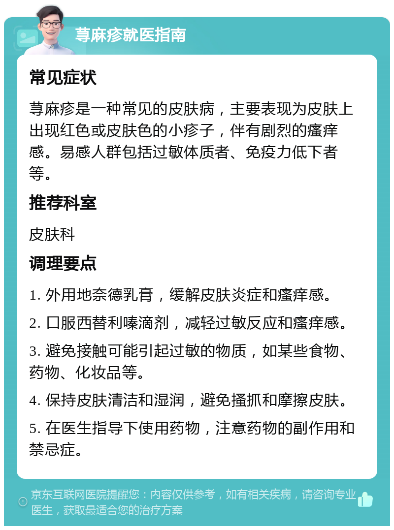 荨麻疹就医指南 常见症状 荨麻疹是一种常见的皮肤病，主要表现为皮肤上出现红色或皮肤色的小疹子，伴有剧烈的瘙痒感。易感人群包括过敏体质者、免疫力低下者等。 推荐科室 皮肤科 调理要点 1. 外用地奈德乳膏，缓解皮肤炎症和瘙痒感。 2. 口服西替利嗪滴剂，减轻过敏反应和瘙痒感。 3. 避免接触可能引起过敏的物质，如某些食物、药物、化妆品等。 4. 保持皮肤清洁和湿润，避免搔抓和摩擦皮肤。 5. 在医生指导下使用药物，注意药物的副作用和禁忌症。