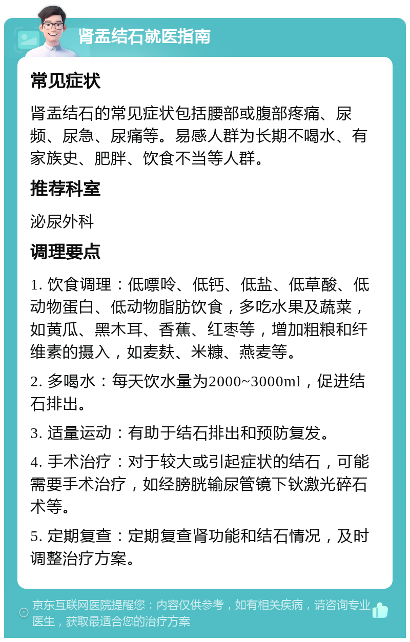 肾盂结石就医指南 常见症状 肾盂结石的常见症状包括腰部或腹部疼痛、尿频、尿急、尿痛等。易感人群为长期不喝水、有家族史、肥胖、饮食不当等人群。 推荐科室 泌尿外科 调理要点 1. 饮食调理：低嘌呤、低钙、低盐、低草酸、低动物蛋白、低动物脂肪饮食，多吃水果及蔬菜，如黄瓜、黑木耳、香蕉、红枣等，增加粗粮和纤维素的摄入，如麦麸、米糠、燕麦等。 2. 多喝水：每天饮水量为2000~3000ml，促进结石排出。 3. 适量运动：有助于结石排出和预防复发。 4. 手术治疗：对于较大或引起症状的结石，可能需要手术治疗，如经膀胱输尿管镜下钬激光碎石术等。 5. 定期复查：定期复查肾功能和结石情况，及时调整治疗方案。