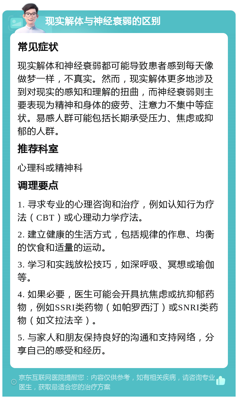 现实解体与神经衰弱的区别 常见症状 现实解体和神经衰弱都可能导致患者感到每天像做梦一样，不真实。然而，现实解体更多地涉及到对现实的感知和理解的扭曲，而神经衰弱则主要表现为精神和身体的疲劳、注意力不集中等症状。易感人群可能包括长期承受压力、焦虑或抑郁的人群。 推荐科室 心理科或精神科 调理要点 1. 寻求专业的心理咨询和治疗，例如认知行为疗法（CBT）或心理动力学疗法。 2. 建立健康的生活方式，包括规律的作息、均衡的饮食和适量的运动。 3. 学习和实践放松技巧，如深呼吸、冥想或瑜伽等。 4. 如果必要，医生可能会开具抗焦虑或抗抑郁药物，例如SSRI类药物（如帕罗西汀）或SNRI类药物（如文拉法辛）。 5. 与家人和朋友保持良好的沟通和支持网络，分享自己的感受和经历。