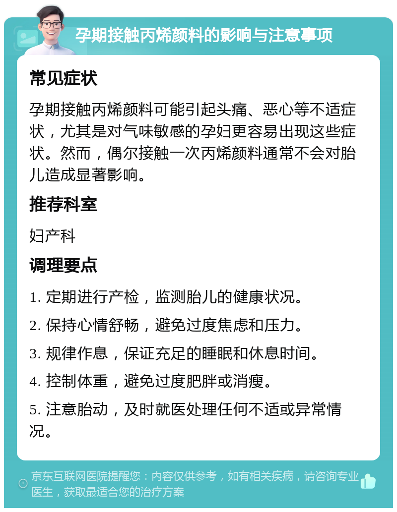 孕期接触丙烯颜料的影响与注意事项 常见症状 孕期接触丙烯颜料可能引起头痛、恶心等不适症状，尤其是对气味敏感的孕妇更容易出现这些症状。然而，偶尔接触一次丙烯颜料通常不会对胎儿造成显著影响。 推荐科室 妇产科 调理要点 1. 定期进行产检，监测胎儿的健康状况。 2. 保持心情舒畅，避免过度焦虑和压力。 3. 规律作息，保证充足的睡眠和休息时间。 4. 控制体重，避免过度肥胖或消瘦。 5. 注意胎动，及时就医处理任何不适或异常情况。