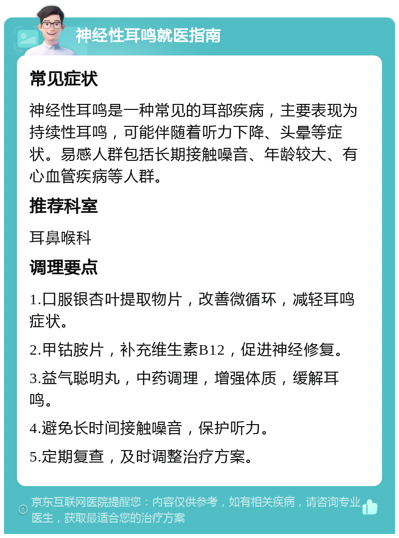 神经性耳鸣就医指南 常见症状 神经性耳鸣是一种常见的耳部疾病，主要表现为持续性耳鸣，可能伴随着听力下降、头晕等症状。易感人群包括长期接触噪音、年龄较大、有心血管疾病等人群。 推荐科室 耳鼻喉科 调理要点 1.口服银杏叶提取物片，改善微循环，减轻耳鸣症状。 2.甲钴胺片，补充维生素B12，促进神经修复。 3.益气聪明丸，中药调理，增强体质，缓解耳鸣。 4.避免长时间接触噪音，保护听力。 5.定期复查，及时调整治疗方案。