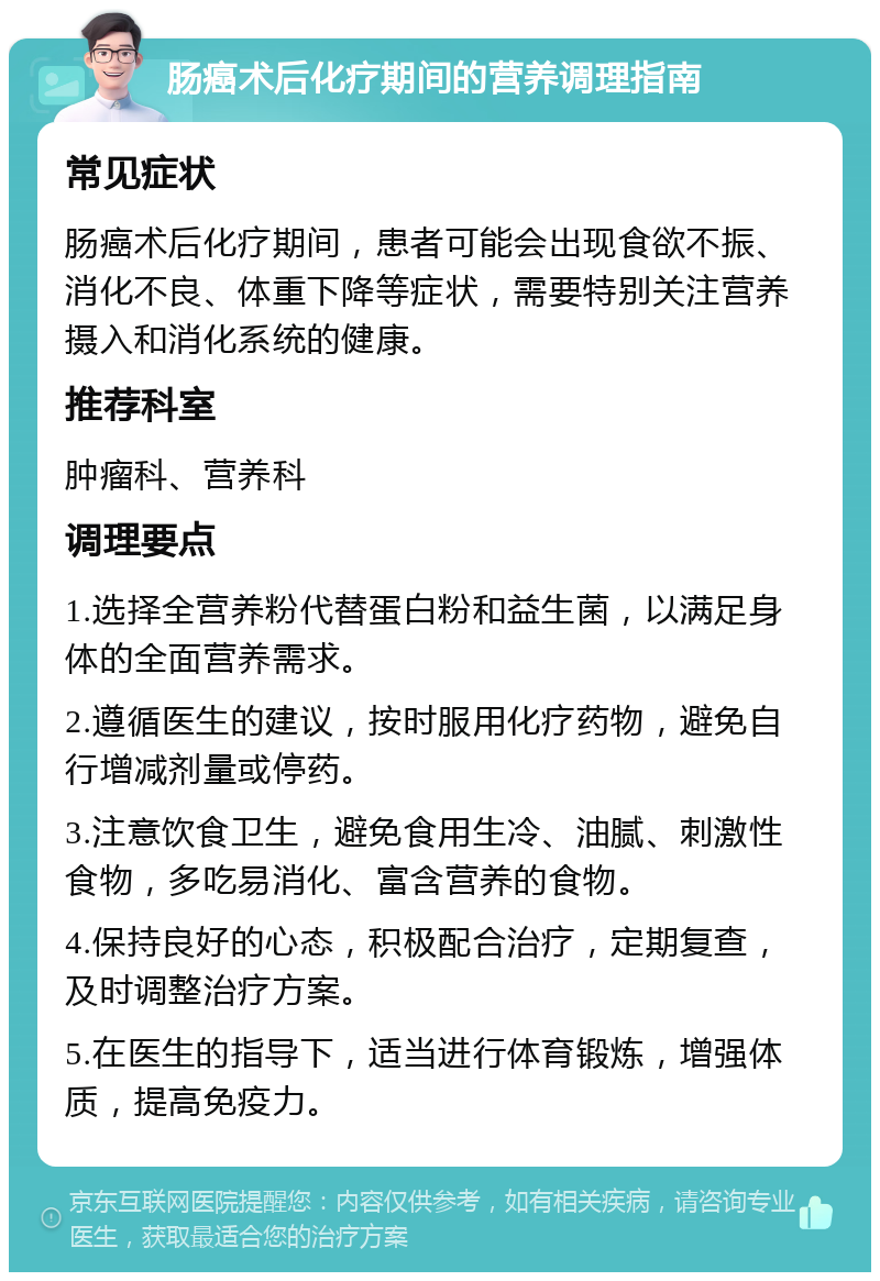 肠癌术后化疗期间的营养调理指南 常见症状 肠癌术后化疗期间，患者可能会出现食欲不振、消化不良、体重下降等症状，需要特别关注营养摄入和消化系统的健康。 推荐科室 肿瘤科、营养科 调理要点 1.选择全营养粉代替蛋白粉和益生菌，以满足身体的全面营养需求。 2.遵循医生的建议，按时服用化疗药物，避免自行增减剂量或停药。 3.注意饮食卫生，避免食用生冷、油腻、刺激性食物，多吃易消化、富含营养的食物。 4.保持良好的心态，积极配合治疗，定期复查，及时调整治疗方案。 5.在医生的指导下，适当进行体育锻炼，增强体质，提高免疫力。