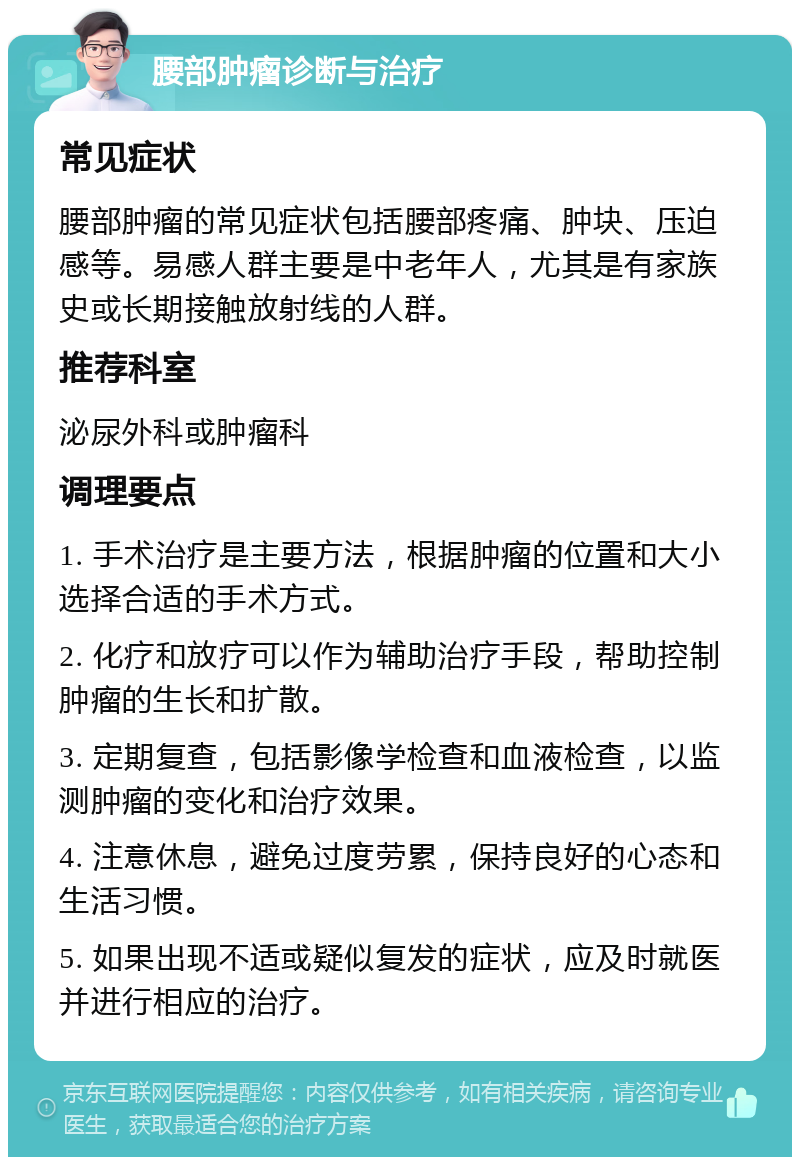 腰部肿瘤诊断与治疗 常见症状 腰部肿瘤的常见症状包括腰部疼痛、肿块、压迫感等。易感人群主要是中老年人，尤其是有家族史或长期接触放射线的人群。 推荐科室 泌尿外科或肿瘤科 调理要点 1. 手术治疗是主要方法，根据肿瘤的位置和大小选择合适的手术方式。 2. 化疗和放疗可以作为辅助治疗手段，帮助控制肿瘤的生长和扩散。 3. 定期复查，包括影像学检查和血液检查，以监测肿瘤的变化和治疗效果。 4. 注意休息，避免过度劳累，保持良好的心态和生活习惯。 5. 如果出现不适或疑似复发的症状，应及时就医并进行相应的治疗。