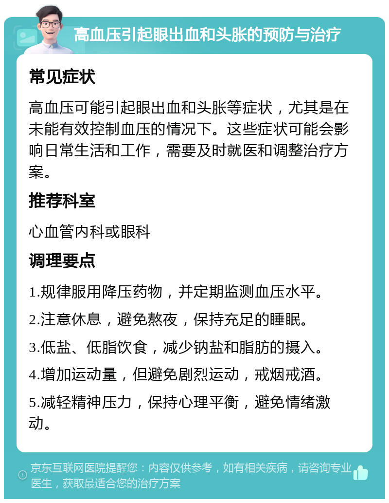 高血压引起眼出血和头胀的预防与治疗 常见症状 高血压可能引起眼出血和头胀等症状，尤其是在未能有效控制血压的情况下。这些症状可能会影响日常生活和工作，需要及时就医和调整治疗方案。 推荐科室 心血管内科或眼科 调理要点 1.规律服用降压药物，并定期监测血压水平。 2.注意休息，避免熬夜，保持充足的睡眠。 3.低盐、低脂饮食，减少钠盐和脂肪的摄入。 4.增加运动量，但避免剧烈运动，戒烟戒酒。 5.减轻精神压力，保持心理平衡，避免情绪激动。