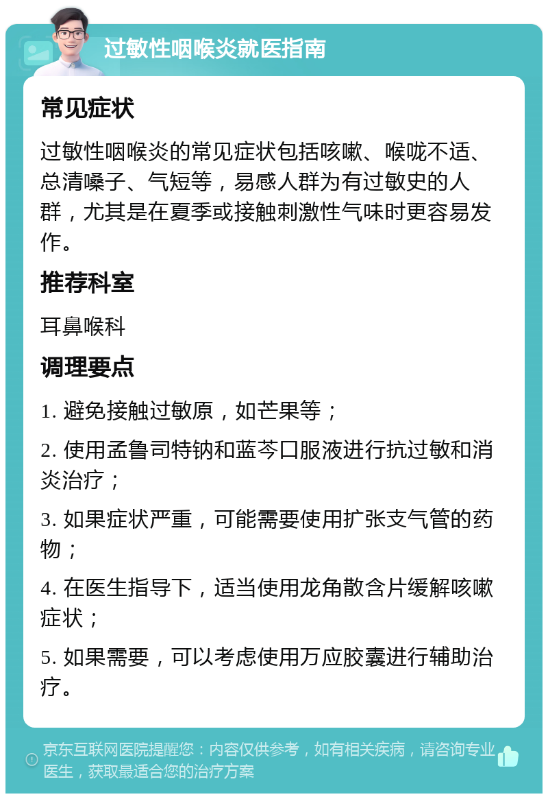 过敏性咽喉炎就医指南 常见症状 过敏性咽喉炎的常见症状包括咳嗽、喉咙不适、总清嗓子、气短等，易感人群为有过敏史的人群，尤其是在夏季或接触刺激性气味时更容易发作。 推荐科室 耳鼻喉科 调理要点 1. 避免接触过敏原，如芒果等； 2. 使用孟鲁司特钠和蓝芩口服液进行抗过敏和消炎治疗； 3. 如果症状严重，可能需要使用扩张支气管的药物； 4. 在医生指导下，适当使用龙角散含片缓解咳嗽症状； 5. 如果需要，可以考虑使用万应胶囊进行辅助治疗。