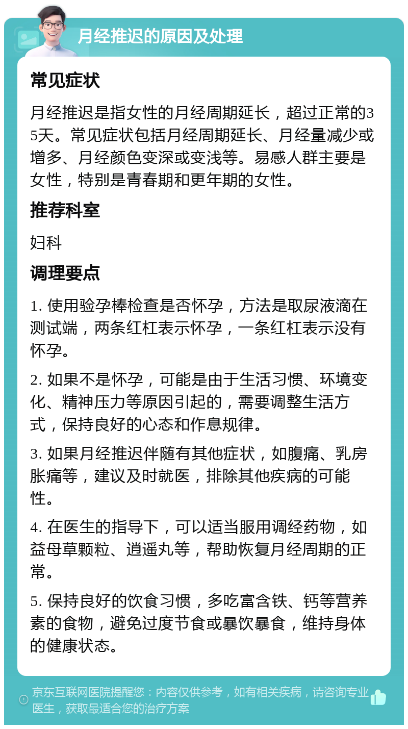 月经推迟的原因及处理 常见症状 月经推迟是指女性的月经周期延长，超过正常的35天。常见症状包括月经周期延长、月经量减少或增多、月经颜色变深或变浅等。易感人群主要是女性，特别是青春期和更年期的女性。 推荐科室 妇科 调理要点 1. 使用验孕棒检查是否怀孕，方法是取尿液滴在测试端，两条红杠表示怀孕，一条红杠表示没有怀孕。 2. 如果不是怀孕，可能是由于生活习惯、环境变化、精神压力等原因引起的，需要调整生活方式，保持良好的心态和作息规律。 3. 如果月经推迟伴随有其他症状，如腹痛、乳房胀痛等，建议及时就医，排除其他疾病的可能性。 4. 在医生的指导下，可以适当服用调经药物，如益母草颗粒、逍遥丸等，帮助恢复月经周期的正常。 5. 保持良好的饮食习惯，多吃富含铁、钙等营养素的食物，避免过度节食或暴饮暴食，维持身体的健康状态。