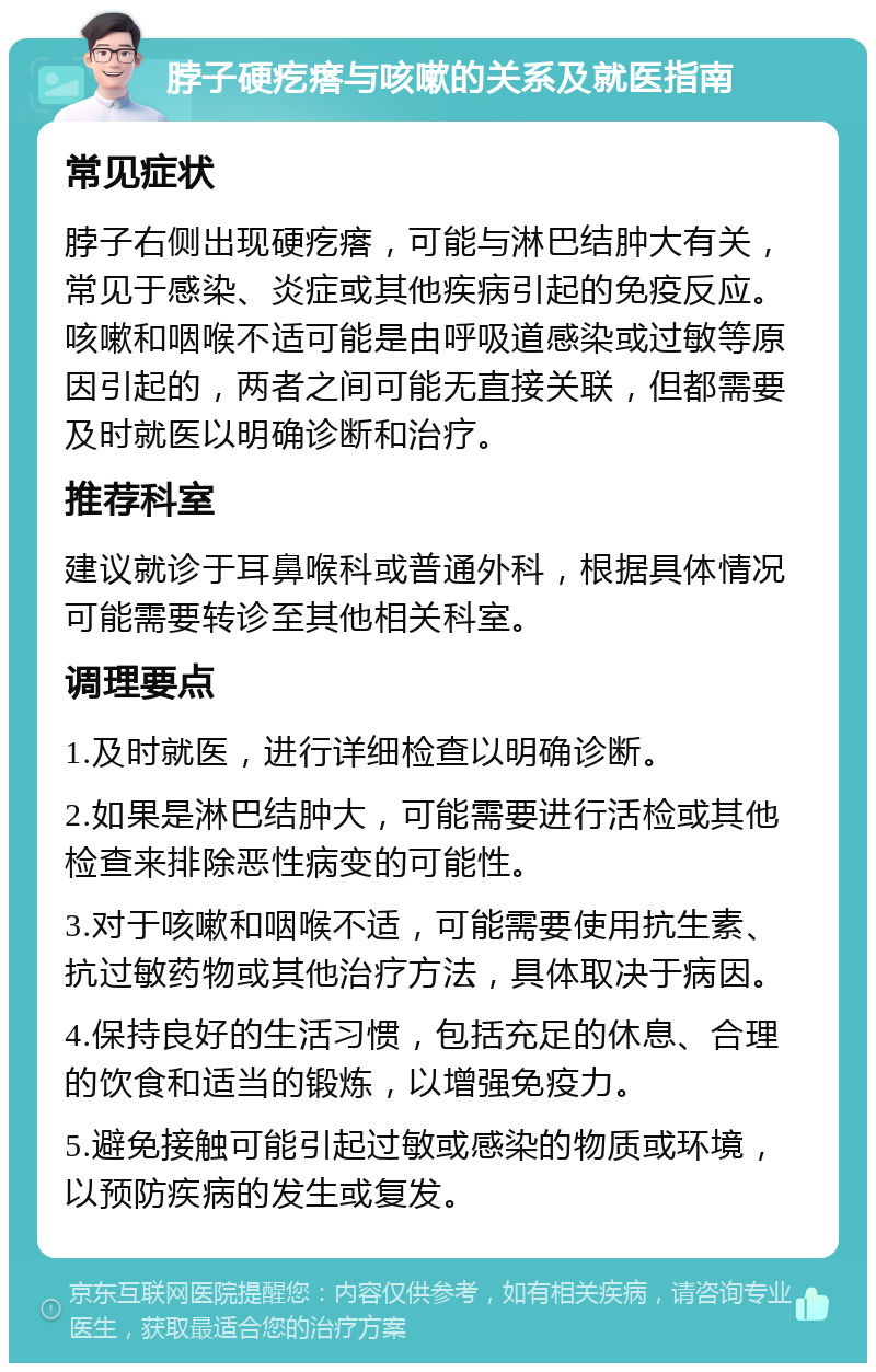 脖子硬疙瘩与咳嗽的关系及就医指南 常见症状 脖子右侧出现硬疙瘩，可能与淋巴结肿大有关，常见于感染、炎症或其他疾病引起的免疫反应。咳嗽和咽喉不适可能是由呼吸道感染或过敏等原因引起的，两者之间可能无直接关联，但都需要及时就医以明确诊断和治疗。 推荐科室 建议就诊于耳鼻喉科或普通外科，根据具体情况可能需要转诊至其他相关科室。 调理要点 1.及时就医，进行详细检查以明确诊断。 2.如果是淋巴结肿大，可能需要进行活检或其他检查来排除恶性病变的可能性。 3.对于咳嗽和咽喉不适，可能需要使用抗生素、抗过敏药物或其他治疗方法，具体取决于病因。 4.保持良好的生活习惯，包括充足的休息、合理的饮食和适当的锻炼，以增强免疫力。 5.避免接触可能引起过敏或感染的物质或环境，以预防疾病的发生或复发。