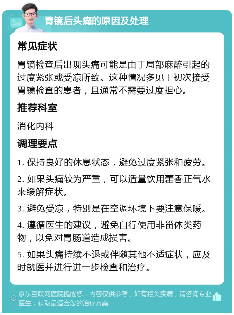 胃镜后头痛的原因及处理 常见症状 胃镜检查后出现头痛可能是由于局部麻醉引起的过度紧张或受凉所致。这种情况多见于初次接受胃镜检查的患者，且通常不需要过度担心。 推荐科室 消化内科 调理要点 1. 保持良好的休息状态，避免过度紧张和疲劳。 2. 如果头痛较为严重，可以适量饮用藿香正气水来缓解症状。 3. 避免受凉，特别是在空调环境下要注意保暖。 4. 遵循医生的建议，避免自行使用非甾体类药物，以免对胃肠道造成损害。 5. 如果头痛持续不退或伴随其他不适症状，应及时就医并进行进一步检查和治疗。