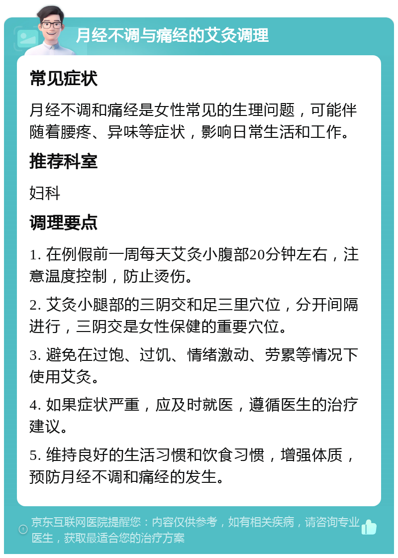 月经不调与痛经的艾灸调理 常见症状 月经不调和痛经是女性常见的生理问题，可能伴随着腰疼、异味等症状，影响日常生活和工作。 推荐科室 妇科 调理要点 1. 在例假前一周每天艾灸小腹部20分钟左右，注意温度控制，防止烫伤。 2. 艾灸小腿部的三阴交和足三里穴位，分开间隔进行，三阴交是女性保健的重要穴位。 3. 避免在过饱、过饥、情绪激动、劳累等情况下使用艾灸。 4. 如果症状严重，应及时就医，遵循医生的治疗建议。 5. 维持良好的生活习惯和饮食习惯，增强体质，预防月经不调和痛经的发生。