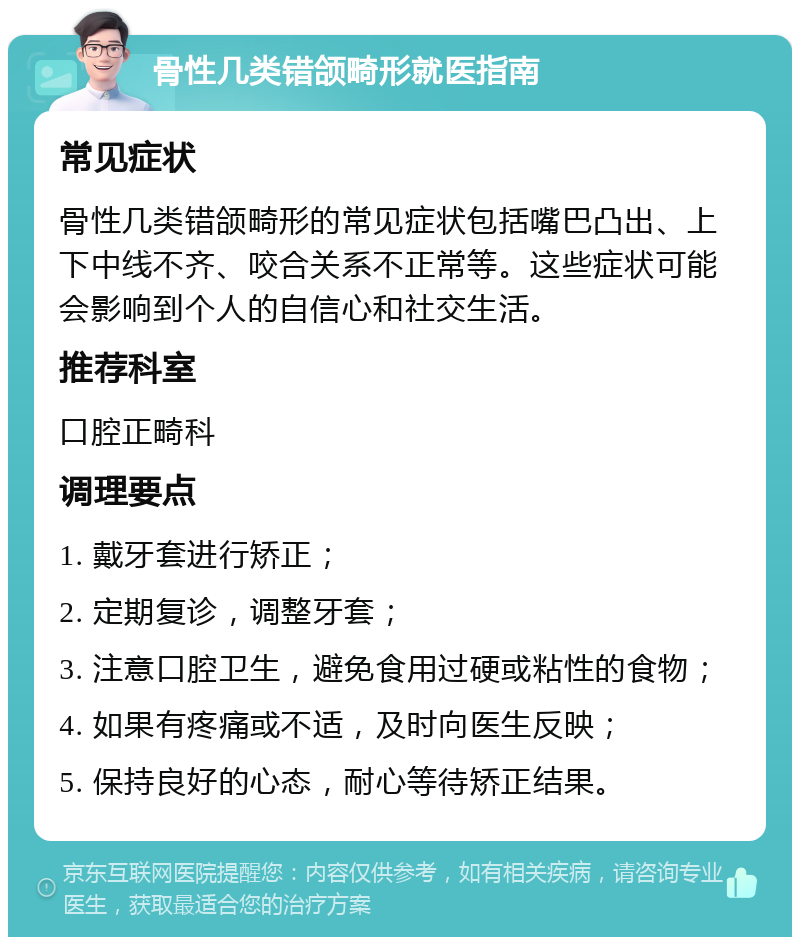 骨性几类错颌畸形就医指南 常见症状 骨性几类错颌畸形的常见症状包括嘴巴凸出、上下中线不齐、咬合关系不正常等。这些症状可能会影响到个人的自信心和社交生活。 推荐科室 口腔正畸科 调理要点 1. 戴牙套进行矫正； 2. 定期复诊，调整牙套； 3. 注意口腔卫生，避免食用过硬或粘性的食物； 4. 如果有疼痛或不适，及时向医生反映； 5. 保持良好的心态，耐心等待矫正结果。