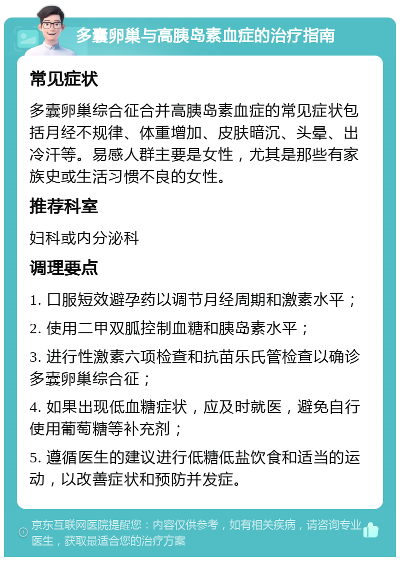 多囊卵巢与高胰岛素血症的治疗指南 常见症状 多囊卵巢综合征合并高胰岛素血症的常见症状包括月经不规律、体重增加、皮肤暗沉、头晕、出冷汗等。易感人群主要是女性，尤其是那些有家族史或生活习惯不良的女性。 推荐科室 妇科或内分泌科 调理要点 1. 口服短效避孕药以调节月经周期和激素水平； 2. 使用二甲双胍控制血糖和胰岛素水平； 3. 进行性激素六项检查和抗苗乐氏管检查以确诊多囊卵巢综合征； 4. 如果出现低血糖症状，应及时就医，避免自行使用葡萄糖等补充剂； 5. 遵循医生的建议进行低糖低盐饮食和适当的运动，以改善症状和预防并发症。