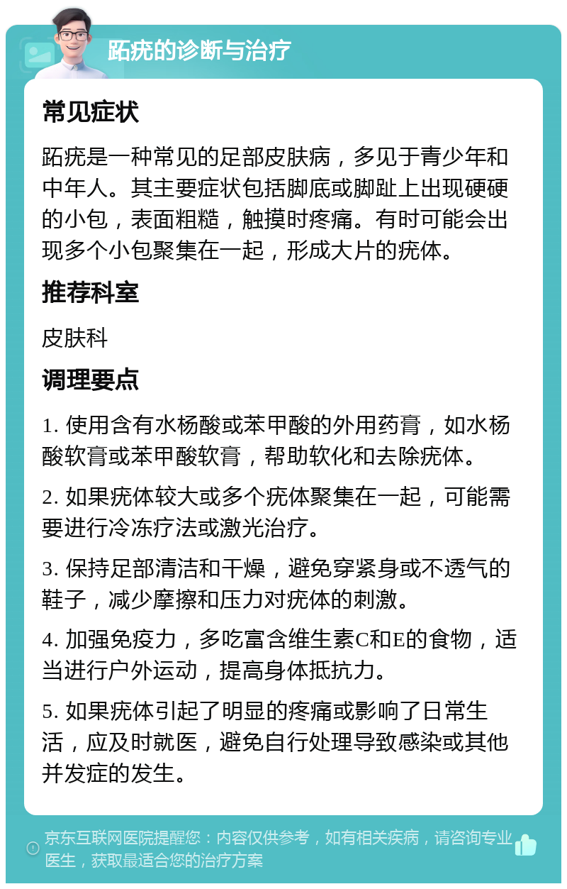 跖疣的诊断与治疗 常见症状 跖疣是一种常见的足部皮肤病，多见于青少年和中年人。其主要症状包括脚底或脚趾上出现硬硬的小包，表面粗糙，触摸时疼痛。有时可能会出现多个小包聚集在一起，形成大片的疣体。 推荐科室 皮肤科 调理要点 1. 使用含有水杨酸或苯甲酸的外用药膏，如水杨酸软膏或苯甲酸软膏，帮助软化和去除疣体。 2. 如果疣体较大或多个疣体聚集在一起，可能需要进行冷冻疗法或激光治疗。 3. 保持足部清洁和干燥，避免穿紧身或不透气的鞋子，减少摩擦和压力对疣体的刺激。 4. 加强免疫力，多吃富含维生素C和E的食物，适当进行户外运动，提高身体抵抗力。 5. 如果疣体引起了明显的疼痛或影响了日常生活，应及时就医，避免自行处理导致感染或其他并发症的发生。