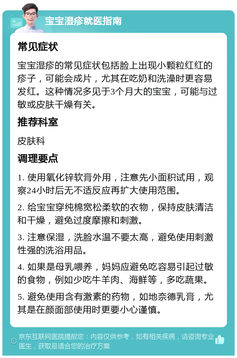 宝宝湿疹就医指南 常见症状 宝宝湿疹的常见症状包括脸上出现小颗粒红红的疹子，可能会成片，尤其在吃奶和洗澡时更容易发红。这种情况多见于3个月大的宝宝，可能与过敏或皮肤干燥有关。 推荐科室 皮肤科 调理要点 1. 使用氧化锌软膏外用，注意先小面积试用，观察24小时后无不适反应再扩大使用范围。 2. 给宝宝穿纯棉宽松柔软的衣物，保持皮肤清洁和干燥，避免过度摩擦和刺激。 3. 注意保湿，洗脸水温不要太高，避免使用刺激性强的洗浴用品。 4. 如果是母乳喂养，妈妈应避免吃容易引起过敏的食物，例如少吃牛羊肉、海鲜等，多吃蔬果。 5. 避免使用含有激素的药物，如地奈德乳膏，尤其是在颜面部使用时更要小心谨慎。