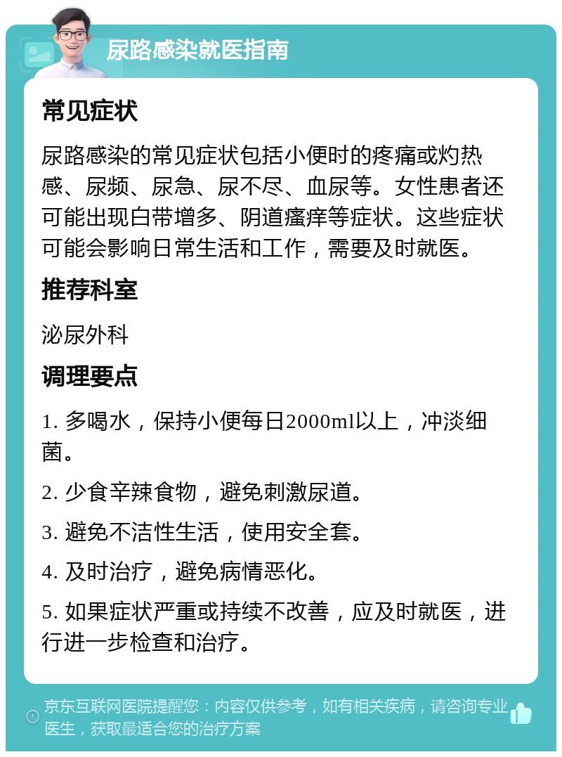 尿路感染就医指南 常见症状 尿路感染的常见症状包括小便时的疼痛或灼热感、尿频、尿急、尿不尽、血尿等。女性患者还可能出现白带增多、阴道瘙痒等症状。这些症状可能会影响日常生活和工作，需要及时就医。 推荐科室 泌尿外科 调理要点 1. 多喝水，保持小便每日2000ml以上，冲淡细菌。 2. 少食辛辣食物，避免刺激尿道。 3. 避免不洁性生活，使用安全套。 4. 及时治疗，避免病情恶化。 5. 如果症状严重或持续不改善，应及时就医，进行进一步检查和治疗。