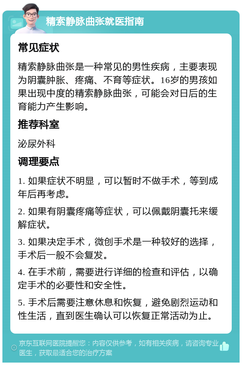 精索静脉曲张就医指南 常见症状 精索静脉曲张是一种常见的男性疾病，主要表现为阴囊肿胀、疼痛、不育等症状。16岁的男孩如果出现中度的精索静脉曲张，可能会对日后的生育能力产生影响。 推荐科室 泌尿外科 调理要点 1. 如果症状不明显，可以暂时不做手术，等到成年后再考虑。 2. 如果有阴囊疼痛等症状，可以佩戴阴囊托来缓解症状。 3. 如果决定手术，微创手术是一种较好的选择，手术后一般不会复发。 4. 在手术前，需要进行详细的检查和评估，以确定手术的必要性和安全性。 5. 手术后需要注意休息和恢复，避免剧烈运动和性生活，直到医生确认可以恢复正常活动为止。