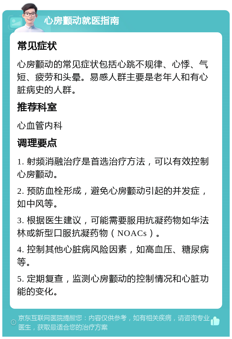 心房颤动就医指南 常见症状 心房颤动的常见症状包括心跳不规律、心悸、气短、疲劳和头晕。易感人群主要是老年人和有心脏病史的人群。 推荐科室 心血管内科 调理要点 1. 射频消融治疗是首选治疗方法，可以有效控制心房颤动。 2. 预防血栓形成，避免心房颤动引起的并发症，如中风等。 3. 根据医生建议，可能需要服用抗凝药物如华法林或新型口服抗凝药物（NOACs）。 4. 控制其他心脏病风险因素，如高血压、糖尿病等。 5. 定期复查，监测心房颤动的控制情况和心脏功能的变化。