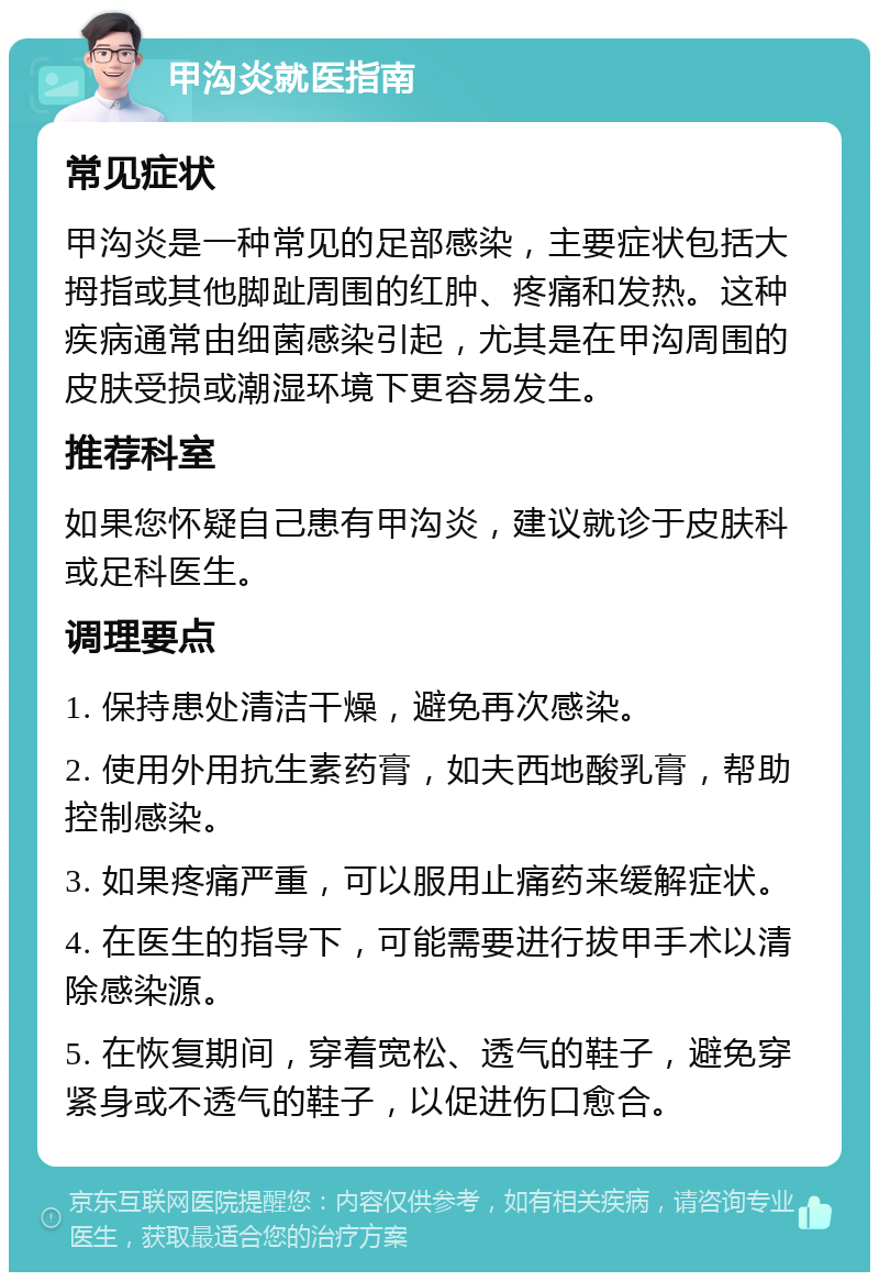 甲沟炎就医指南 常见症状 甲沟炎是一种常见的足部感染，主要症状包括大拇指或其他脚趾周围的红肿、疼痛和发热。这种疾病通常由细菌感染引起，尤其是在甲沟周围的皮肤受损或潮湿环境下更容易发生。 推荐科室 如果您怀疑自己患有甲沟炎，建议就诊于皮肤科或足科医生。 调理要点 1. 保持患处清洁干燥，避免再次感染。 2. 使用外用抗生素药膏，如夫西地酸乳膏，帮助控制感染。 3. 如果疼痛严重，可以服用止痛药来缓解症状。 4. 在医生的指导下，可能需要进行拔甲手术以清除感染源。 5. 在恢复期间，穿着宽松、透气的鞋子，避免穿紧身或不透气的鞋子，以促进伤口愈合。