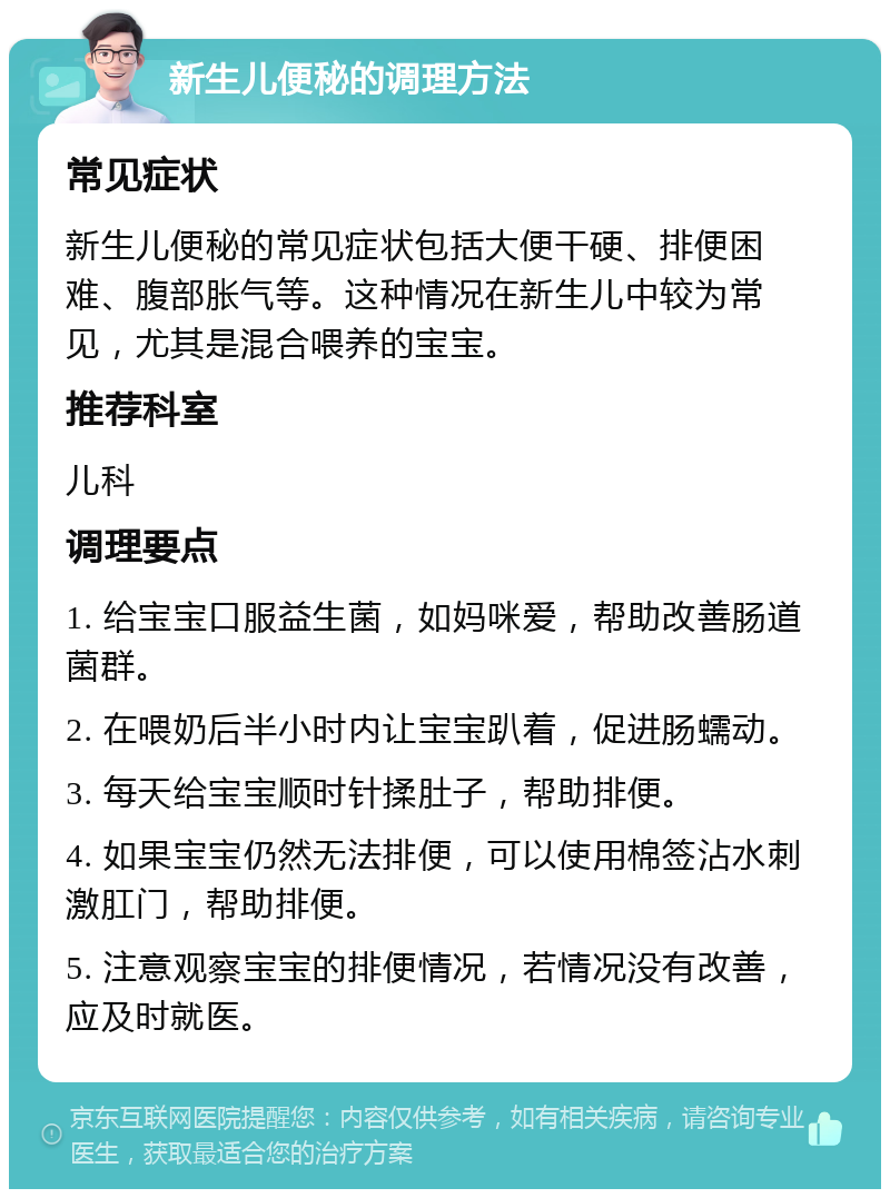 新生儿便秘的调理方法 常见症状 新生儿便秘的常见症状包括大便干硬、排便困难、腹部胀气等。这种情况在新生儿中较为常见，尤其是混合喂养的宝宝。 推荐科室 儿科 调理要点 1. 给宝宝口服益生菌，如妈咪爱，帮助改善肠道菌群。 2. 在喂奶后半小时内让宝宝趴着，促进肠蠕动。 3. 每天给宝宝顺时针揉肚子，帮助排便。 4. 如果宝宝仍然无法排便，可以使用棉签沾水刺激肛门，帮助排便。 5. 注意观察宝宝的排便情况，若情况没有改善，应及时就医。