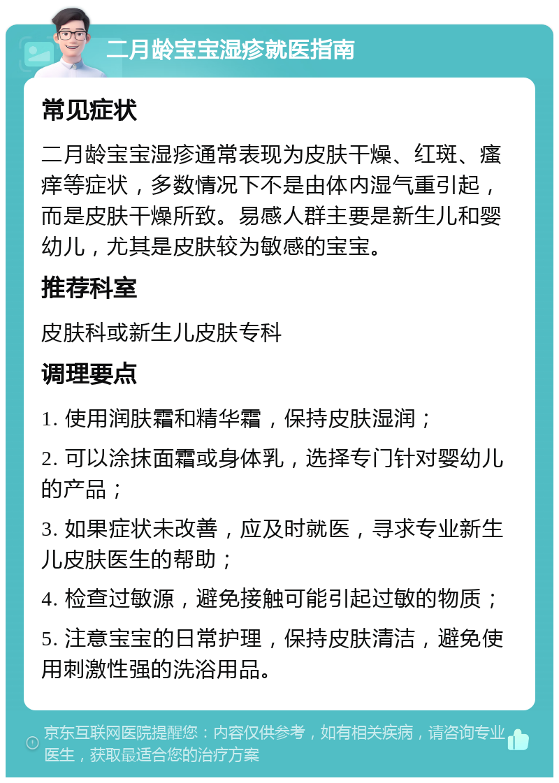 二月龄宝宝湿疹就医指南 常见症状 二月龄宝宝湿疹通常表现为皮肤干燥、红斑、瘙痒等症状，多数情况下不是由体内湿气重引起，而是皮肤干燥所致。易感人群主要是新生儿和婴幼儿，尤其是皮肤较为敏感的宝宝。 推荐科室 皮肤科或新生儿皮肤专科 调理要点 1. 使用润肤霜和精华霜，保持皮肤湿润； 2. 可以涂抹面霜或身体乳，选择专门针对婴幼儿的产品； 3. 如果症状未改善，应及时就医，寻求专业新生儿皮肤医生的帮助； 4. 检查过敏源，避免接触可能引起过敏的物质； 5. 注意宝宝的日常护理，保持皮肤清洁，避免使用刺激性强的洗浴用品。