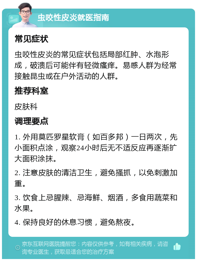 虫咬性皮炎就医指南 常见症状 虫咬性皮炎的常见症状包括局部红肿、水泡形成，破溃后可能伴有轻微瘙痒。易感人群为经常接触昆虫或在户外活动的人群。 推荐科室 皮肤科 调理要点 1. 外用莫匹罗星软膏（如百多邦）一日两次，先小面积点涂，观察24小时后无不适反应再逐渐扩大面积涂抹。 2. 注意皮肤的清洁卫生，避免搔抓，以免刺激加重。 3. 饮食上忌腥辣、忌海鲜、烟酒，多食用蔬菜和水果。 4. 保持良好的休息习惯，避免熬夜。