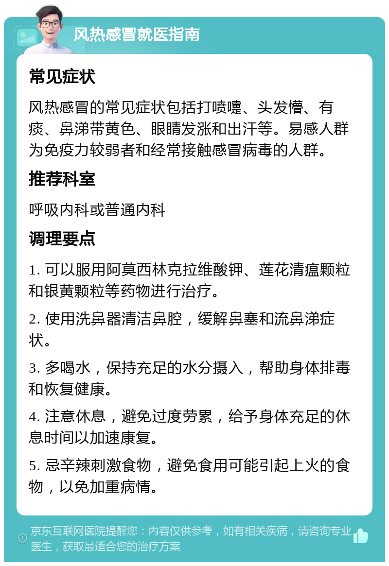 风热感冒就医指南 常见症状 风热感冒的常见症状包括打喷嚏、头发懵、有痰、鼻涕带黄色、眼睛发涨和出汗等。易感人群为免疫力较弱者和经常接触感冒病毒的人群。 推荐科室 呼吸内科或普通内科 调理要点 1. 可以服用阿莫西林克拉维酸钾、莲花清瘟颗粒和银黄颗粒等药物进行治疗。 2. 使用洗鼻器清洁鼻腔，缓解鼻塞和流鼻涕症状。 3. 多喝水，保持充足的水分摄入，帮助身体排毒和恢复健康。 4. 注意休息，避免过度劳累，给予身体充足的休息时间以加速康复。 5. 忌辛辣刺激食物，避免食用可能引起上火的食物，以免加重病情。