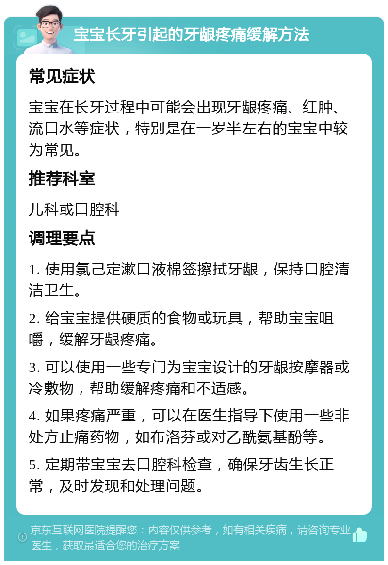 宝宝长牙引起的牙龈疼痛缓解方法 常见症状 宝宝在长牙过程中可能会出现牙龈疼痛、红肿、流口水等症状，特别是在一岁半左右的宝宝中较为常见。 推荐科室 儿科或口腔科 调理要点 1. 使用氯己定漱口液棉签擦拭牙龈，保持口腔清洁卫生。 2. 给宝宝提供硬质的食物或玩具，帮助宝宝咀嚼，缓解牙龈疼痛。 3. 可以使用一些专门为宝宝设计的牙龈按摩器或冷敷物，帮助缓解疼痛和不适感。 4. 如果疼痛严重，可以在医生指导下使用一些非处方止痛药物，如布洛芬或对乙酰氨基酚等。 5. 定期带宝宝去口腔科检查，确保牙齿生长正常，及时发现和处理问题。