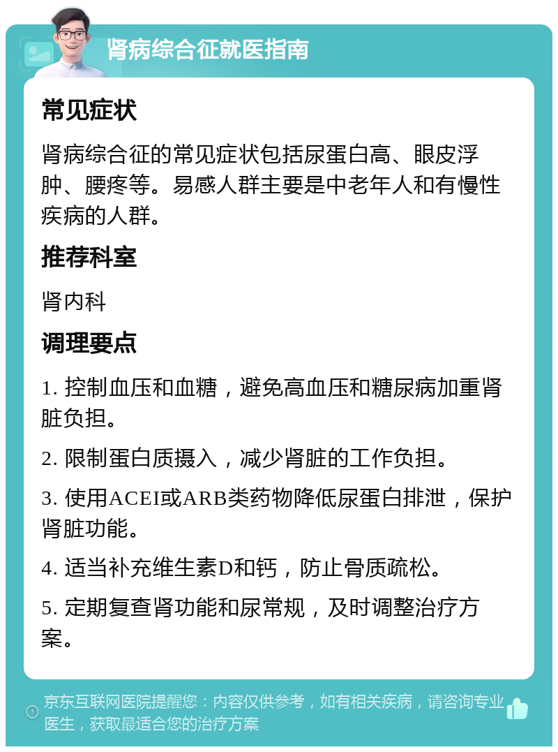 肾病综合征就医指南 常见症状 肾病综合征的常见症状包括尿蛋白高、眼皮浮肿、腰疼等。易感人群主要是中老年人和有慢性疾病的人群。 推荐科室 肾内科 调理要点 1. 控制血压和血糖，避免高血压和糖尿病加重肾脏负担。 2. 限制蛋白质摄入，减少肾脏的工作负担。 3. 使用ACEI或ARB类药物降低尿蛋白排泄，保护肾脏功能。 4. 适当补充维生素D和钙，防止骨质疏松。 5. 定期复查肾功能和尿常规，及时调整治疗方案。