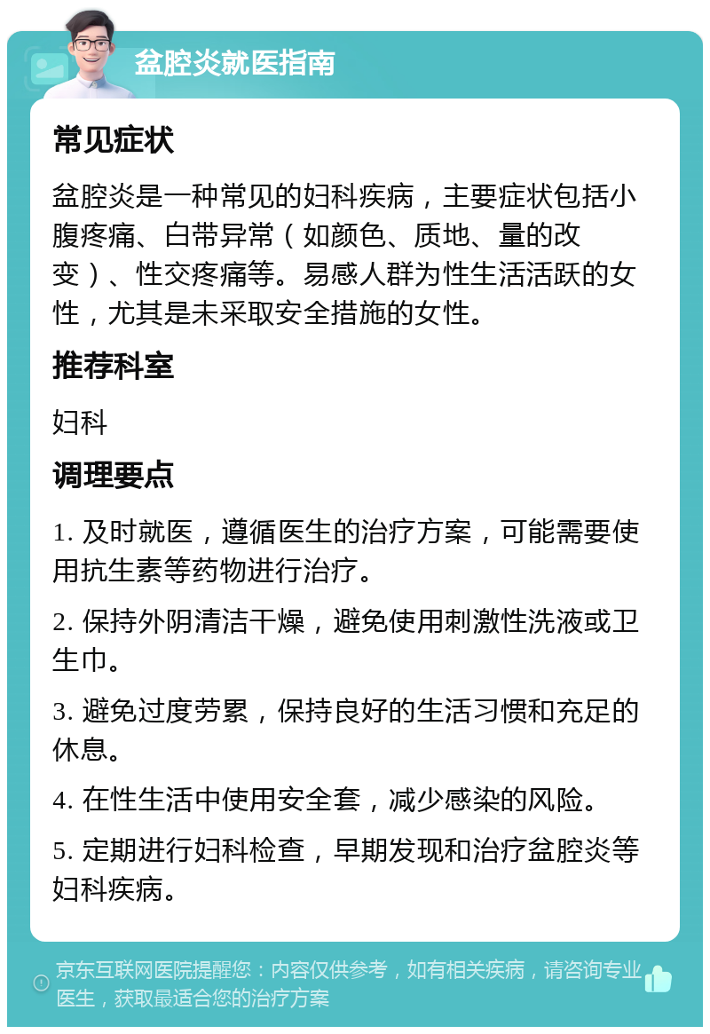 盆腔炎就医指南 常见症状 盆腔炎是一种常见的妇科疾病，主要症状包括小腹疼痛、白带异常（如颜色、质地、量的改变）、性交疼痛等。易感人群为性生活活跃的女性，尤其是未采取安全措施的女性。 推荐科室 妇科 调理要点 1. 及时就医，遵循医生的治疗方案，可能需要使用抗生素等药物进行治疗。 2. 保持外阴清洁干燥，避免使用刺激性洗液或卫生巾。 3. 避免过度劳累，保持良好的生活习惯和充足的休息。 4. 在性生活中使用安全套，减少感染的风险。 5. 定期进行妇科检查，早期发现和治疗盆腔炎等妇科疾病。