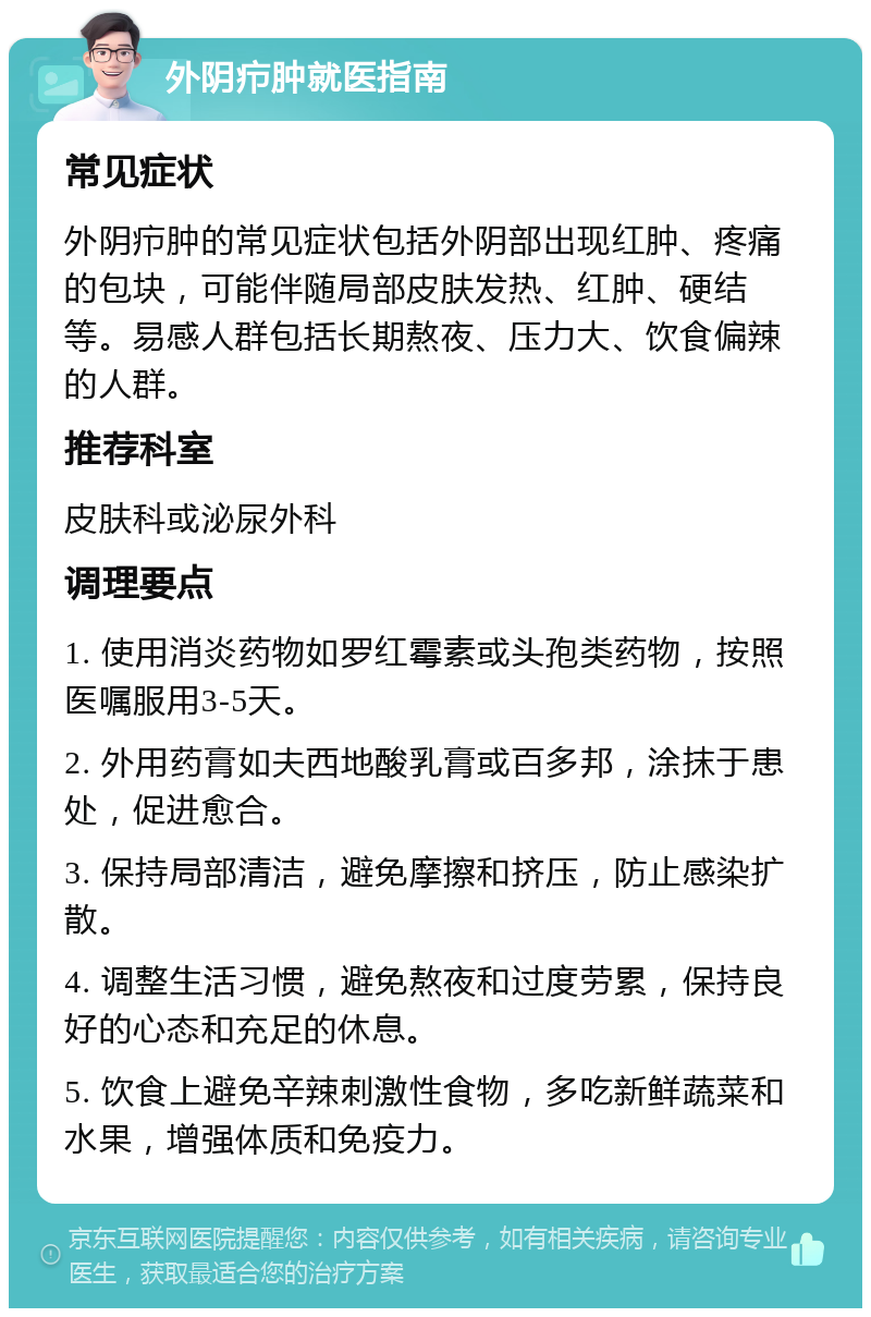 外阴疖肿就医指南 常见症状 外阴疖肿的常见症状包括外阴部出现红肿、疼痛的包块，可能伴随局部皮肤发热、红肿、硬结等。易感人群包括长期熬夜、压力大、饮食偏辣的人群。 推荐科室 皮肤科或泌尿外科 调理要点 1. 使用消炎药物如罗红霉素或头孢类药物，按照医嘱服用3-5天。 2. 外用药膏如夫西地酸乳膏或百多邦，涂抹于患处，促进愈合。 3. 保持局部清洁，避免摩擦和挤压，防止感染扩散。 4. 调整生活习惯，避免熬夜和过度劳累，保持良好的心态和充足的休息。 5. 饮食上避免辛辣刺激性食物，多吃新鲜蔬菜和水果，增强体质和免疫力。