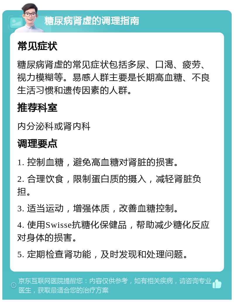 糖尿病肾虚的调理指南 常见症状 糖尿病肾虚的常见症状包括多尿、口渴、疲劳、视力模糊等。易感人群主要是长期高血糖、不良生活习惯和遗传因素的人群。 推荐科室 内分泌科或肾内科 调理要点 1. 控制血糖，避免高血糖对肾脏的损害。 2. 合理饮食，限制蛋白质的摄入，减轻肾脏负担。 3. 适当运动，增强体质，改善血糖控制。 4. 使用Swisse抗糖化保健品，帮助减少糖化反应对身体的损害。 5. 定期检查肾功能，及时发现和处理问题。