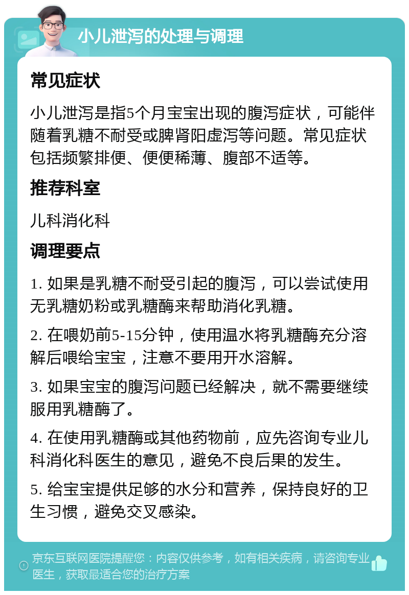 小儿泄泻的处理与调理 常见症状 小儿泄泻是指5个月宝宝出现的腹泻症状，可能伴随着乳糖不耐受或脾肾阳虚泻等问题。常见症状包括频繁排便、便便稀薄、腹部不适等。 推荐科室 儿科消化科 调理要点 1. 如果是乳糖不耐受引起的腹泻，可以尝试使用无乳糖奶粉或乳糖酶来帮助消化乳糖。 2. 在喂奶前5-15分钟，使用温水将乳糖酶充分溶解后喂给宝宝，注意不要用开水溶解。 3. 如果宝宝的腹泻问题已经解决，就不需要继续服用乳糖酶了。 4. 在使用乳糖酶或其他药物前，应先咨询专业儿科消化科医生的意见，避免不良后果的发生。 5. 给宝宝提供足够的水分和营养，保持良好的卫生习惯，避免交叉感染。