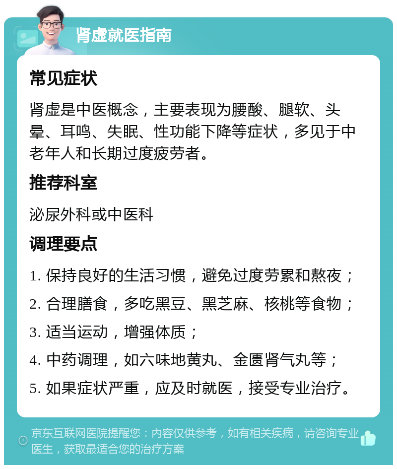 肾虚就医指南 常见症状 肾虚是中医概念，主要表现为腰酸、腿软、头晕、耳鸣、失眠、性功能下降等症状，多见于中老年人和长期过度疲劳者。 推荐科室 泌尿外科或中医科 调理要点 1. 保持良好的生活习惯，避免过度劳累和熬夜； 2. 合理膳食，多吃黑豆、黑芝麻、核桃等食物； 3. 适当运动，增强体质； 4. 中药调理，如六味地黄丸、金匮肾气丸等； 5. 如果症状严重，应及时就医，接受专业治疗。