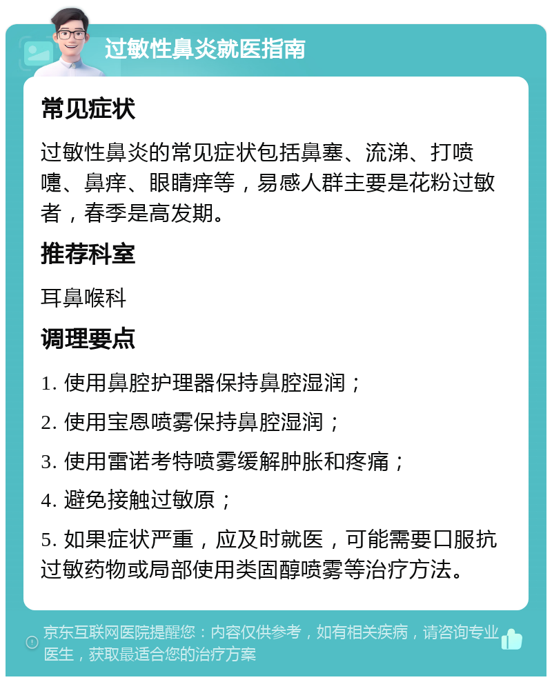 过敏性鼻炎就医指南 常见症状 过敏性鼻炎的常见症状包括鼻塞、流涕、打喷嚏、鼻痒、眼睛痒等，易感人群主要是花粉过敏者，春季是高发期。 推荐科室 耳鼻喉科 调理要点 1. 使用鼻腔护理器保持鼻腔湿润； 2. 使用宝恩喷雾保持鼻腔湿润； 3. 使用雷诺考特喷雾缓解肿胀和疼痛； 4. 避免接触过敏原； 5. 如果症状严重，应及时就医，可能需要口服抗过敏药物或局部使用类固醇喷雾等治疗方法。