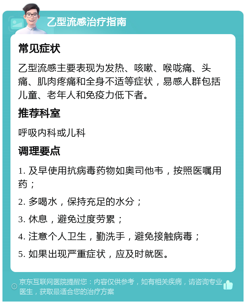 乙型流感治疗指南 常见症状 乙型流感主要表现为发热、咳嗽、喉咙痛、头痛、肌肉疼痛和全身不适等症状，易感人群包括儿童、老年人和免疫力低下者。 推荐科室 呼吸内科或儿科 调理要点 1. 及早使用抗病毒药物如奥司他韦，按照医嘱用药； 2. 多喝水，保持充足的水分； 3. 休息，避免过度劳累； 4. 注意个人卫生，勤洗手，避免接触病毒； 5. 如果出现严重症状，应及时就医。