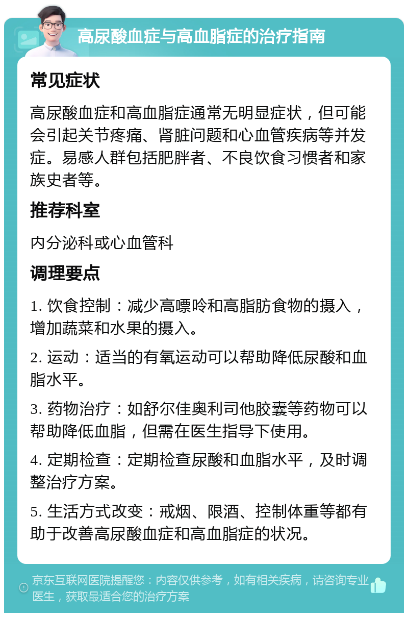 高尿酸血症与高血脂症的治疗指南 常见症状 高尿酸血症和高血脂症通常无明显症状，但可能会引起关节疼痛、肾脏问题和心血管疾病等并发症。易感人群包括肥胖者、不良饮食习惯者和家族史者等。 推荐科室 内分泌科或心血管科 调理要点 1. 饮食控制：减少高嘌呤和高脂肪食物的摄入，增加蔬菜和水果的摄入。 2. 运动：适当的有氧运动可以帮助降低尿酸和血脂水平。 3. 药物治疗：如舒尔佳奥利司他胶囊等药物可以帮助降低血脂，但需在医生指导下使用。 4. 定期检查：定期检查尿酸和血脂水平，及时调整治疗方案。 5. 生活方式改变：戒烟、限酒、控制体重等都有助于改善高尿酸血症和高血脂症的状况。