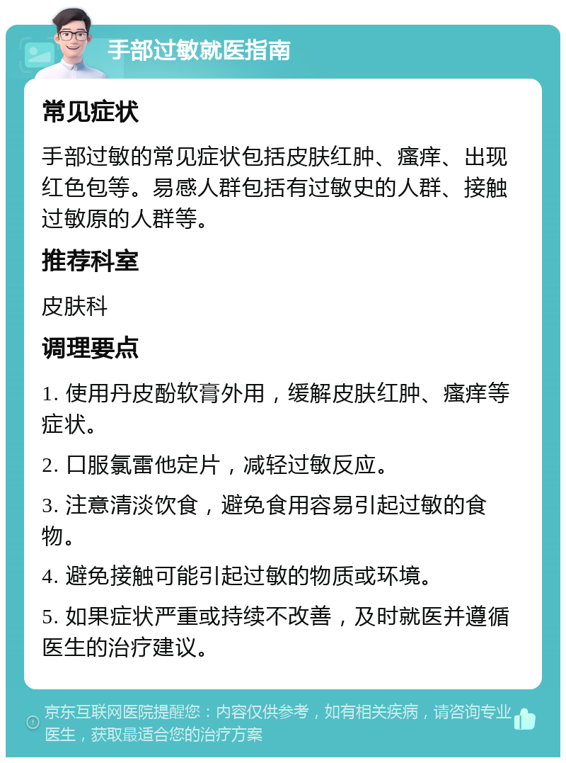 手部过敏就医指南 常见症状 手部过敏的常见症状包括皮肤红肿、瘙痒、出现红色包等。易感人群包括有过敏史的人群、接触过敏原的人群等。 推荐科室 皮肤科 调理要点 1. 使用丹皮酚软膏外用，缓解皮肤红肿、瘙痒等症状。 2. 口服氯雷他定片，减轻过敏反应。 3. 注意清淡饮食，避免食用容易引起过敏的食物。 4. 避免接触可能引起过敏的物质或环境。 5. 如果症状严重或持续不改善，及时就医并遵循医生的治疗建议。