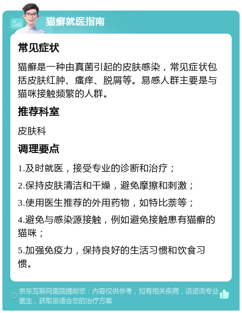 猫癣就医指南 常见症状 猫癣是一种由真菌引起的皮肤感染，常见症状包括皮肤红肿、瘙痒、脱屑等。易感人群主要是与猫咪接触频繁的人群。 推荐科室 皮肤科 调理要点 1.及时就医，接受专业的诊断和治疗； 2.保持皮肤清洁和干燥，避免摩擦和刺激； 3.使用医生推荐的外用药物，如特比萘等； 4.避免与感染源接触，例如避免接触患有猫癣的猫咪； 5.加强免疫力，保持良好的生活习惯和饮食习惯。