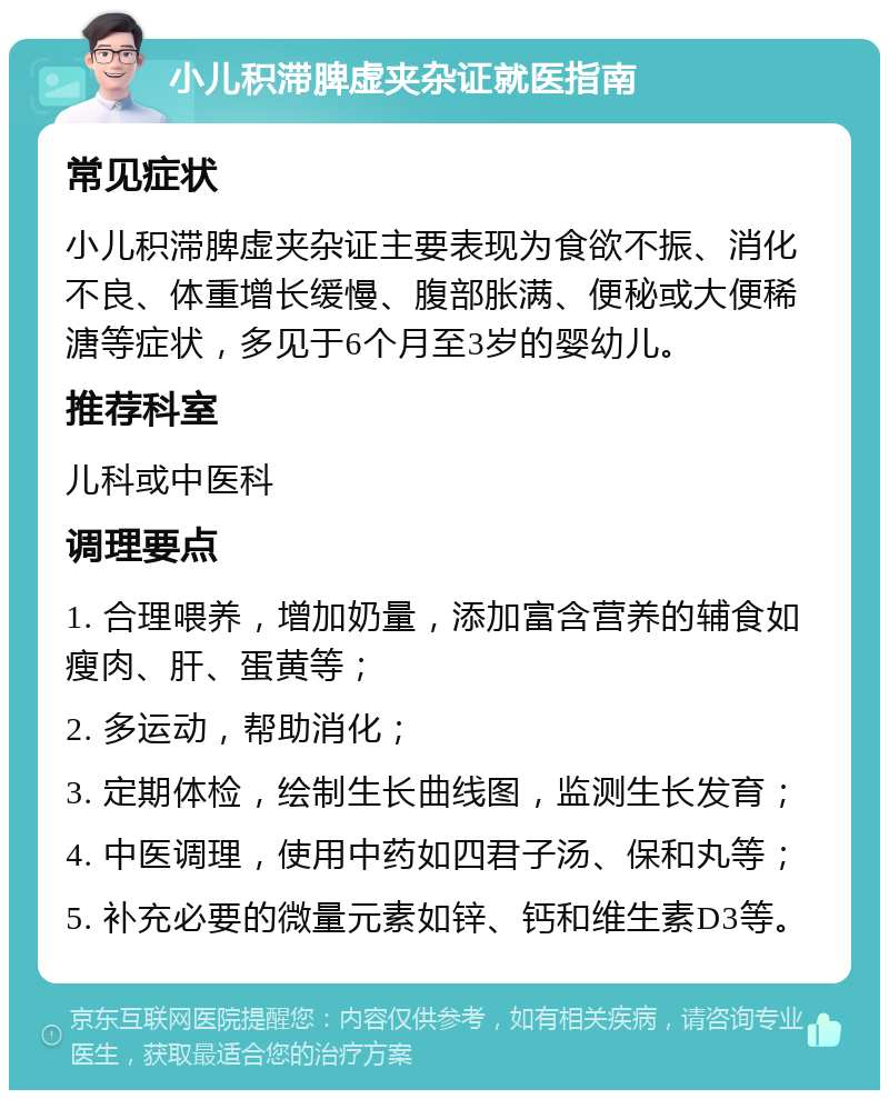 小儿积滞脾虚夹杂证就医指南 常见症状 小儿积滞脾虚夹杂证主要表现为食欲不振、消化不良、体重增长缓慢、腹部胀满、便秘或大便稀溏等症状，多见于6个月至3岁的婴幼儿。 推荐科室 儿科或中医科 调理要点 1. 合理喂养，增加奶量，添加富含营养的辅食如瘦肉、肝、蛋黄等； 2. 多运动，帮助消化； 3. 定期体检，绘制生长曲线图，监测生长发育； 4. 中医调理，使用中药如四君子汤、保和丸等； 5. 补充必要的微量元素如锌、钙和维生素D3等。