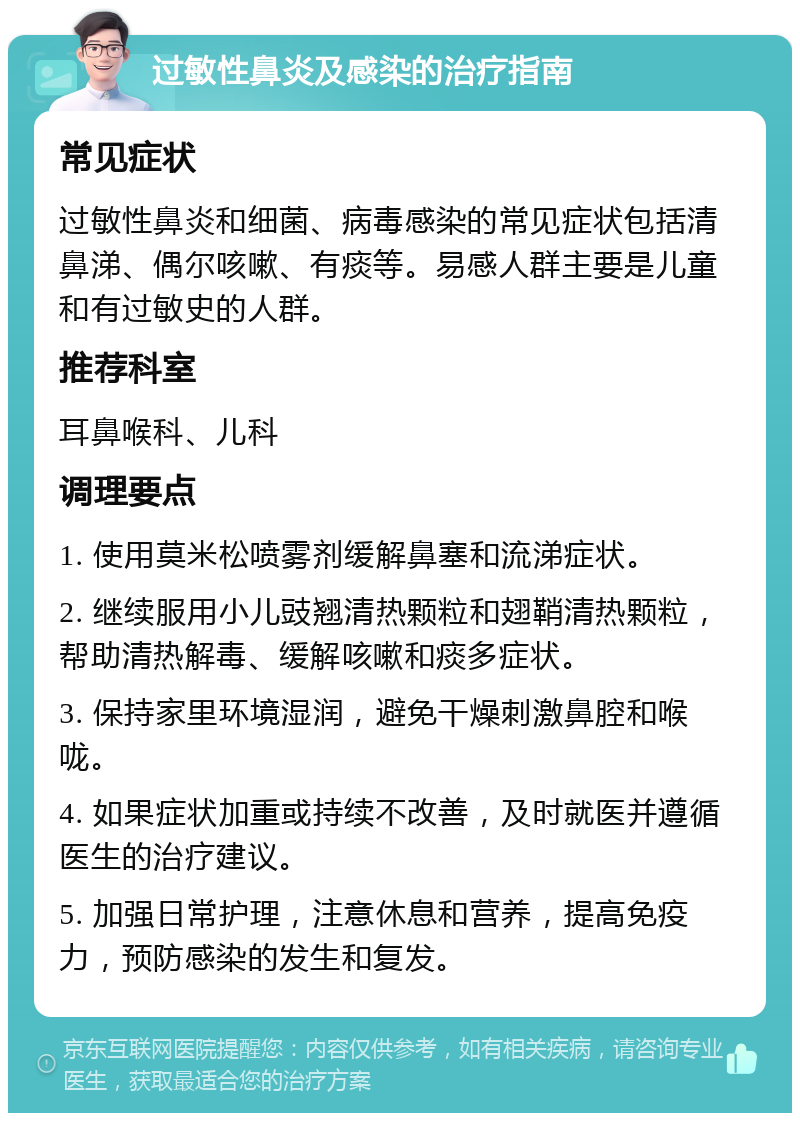 过敏性鼻炎及感染的治疗指南 常见症状 过敏性鼻炎和细菌、病毒感染的常见症状包括清鼻涕、偶尔咳嗽、有痰等。易感人群主要是儿童和有过敏史的人群。 推荐科室 耳鼻喉科、儿科 调理要点 1. 使用莫米松喷雾剂缓解鼻塞和流涕症状。 2. 继续服用小儿豉翘清热颗粒和翅鞘清热颗粒，帮助清热解毒、缓解咳嗽和痰多症状。 3. 保持家里环境湿润，避免干燥刺激鼻腔和喉咙。 4. 如果症状加重或持续不改善，及时就医并遵循医生的治疗建议。 5. 加强日常护理，注意休息和营养，提高免疫力，预防感染的发生和复发。